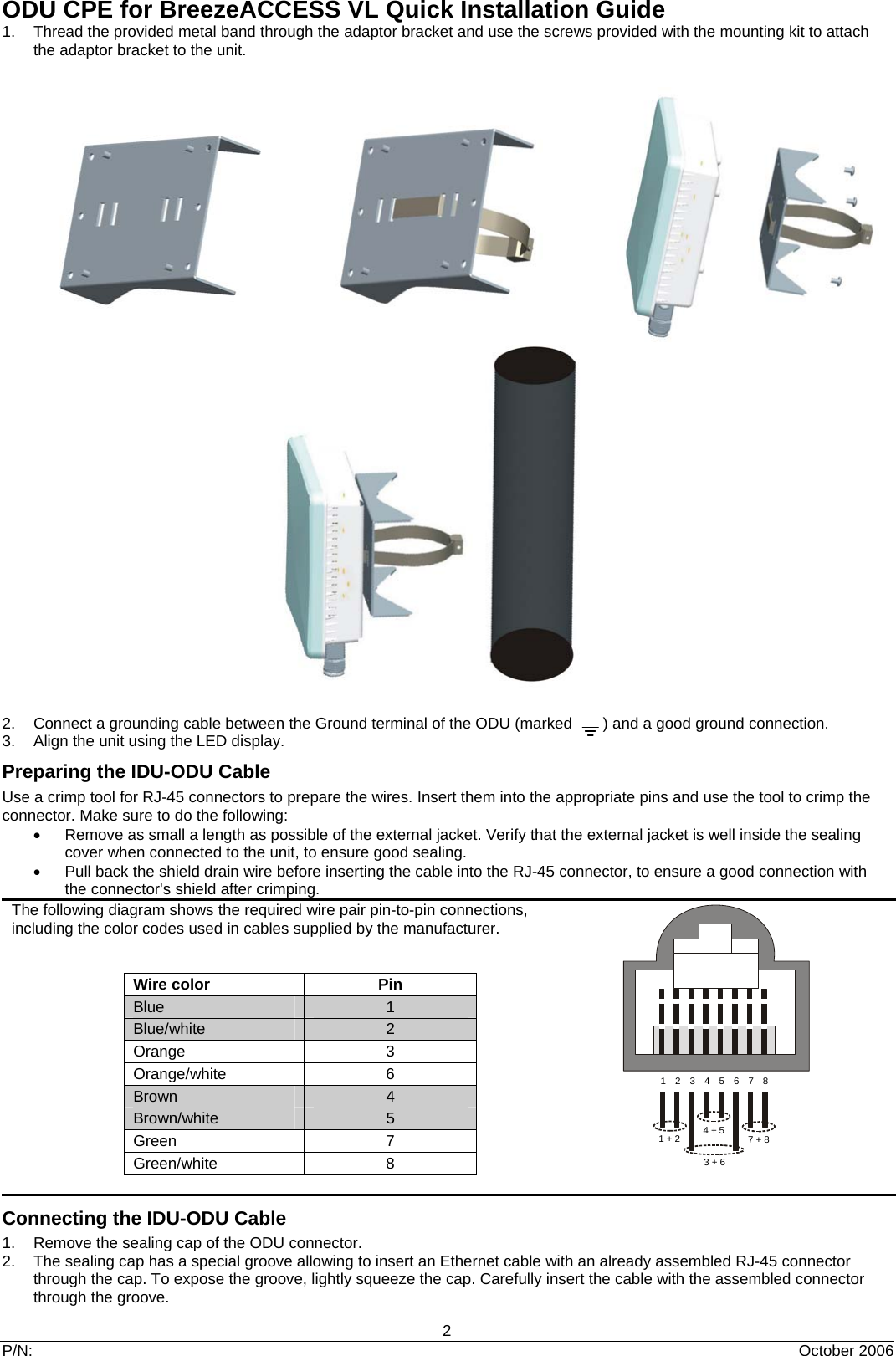 ODU CPE for BreezeACCESS VL Quick Installation Guide 2 P/N:  October 2006 1.  Thread the provided metal band through the adaptor bracket and use the screws provided with the mounting kit to attach the adaptor bracket to the unit.                            2.  Connect a grounding cable between the Ground terminal of the ODU (marked       ) and a good ground connection. 3.  Align the unit using the LED display.                                                                          Preparing the IDU-ODU Cable Use a crimp tool for RJ-45 connectors to prepare the wires. Insert them into the appropriate pins and use the tool to crimp the connector. Make sure to do the following: •  Remove as small a length as possible of the external jacket. Verify that the external jacket is well inside the sealing cover when connected to the unit, to ensure good sealing. •  Pull back the shield drain wire before inserting the cable into the RJ-45 connector, to ensure a good connection with the connector&apos;s shield after crimping. The following diagram shows the required wire pair pin-to-pin connections, including the color codes used in cables supplied by the manufacturer.  Wire color Pin Blue 1 Blue/white  2 Orange 3 Orange/white 6 Brown  4 Brown/white  5 Green 7 Green/white 8   Connecting the IDU-ODU Cable 1.  Remove the sealing cap of the ODU connector. 2.  The sealing cap has a special groove allowing to insert an Ethernet cable with an already assembled RJ-45 connector through the cap. To expose the groove, lightly squeeze the cap. Carefully insert the cable with the assembled connector through the groove. 123456781 + 2 4 + 5 7 + 83 + 6