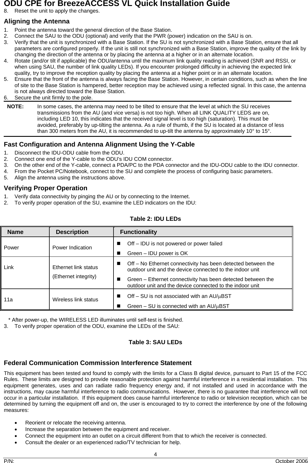 ODU CPE for BreezeACCESS VL Quick Installation Guide 4 P/N:  October 2006 8.  Reset the unit to apply the changes.  Aligning the Antenna 1.  Point the antenna toward the general direction of the Base Station. 2.  Connect the SAU to the ODU (optional) and verify that the PWR (power) indication on the SAU is on. 3.  Verify that the unit is synchronized with a Base Station. If the SU is not synchronized with a Base Station, ensure that all parameters are configured properly. If the unit is still not synchronized with a Base Station, improve the quality of the link by changing the direction of the antenna or by placing the antenna at a higher or in an alternate location. 4.  Rotate (and/or tilt if applicable) the ODU/antenna until the maximum link quality reading is achieved (SNR and RSSI, or when using SAU, the number of link quality LEDs). If you encounter prolonged difficulty in achieving the expected link quality, try to improve the reception quality by placing the antenna at a higher point or in an alternate location. 5.  Ensure that the front of the antenna is always facing the Base Station. However, in certain conditions, such as when the line of site to the Base Station is hampered, better reception may be achieved using a reflected signal. In this case, the antenna is not always directed toward the Base Station. 6.  Secure the unit firmly to the pole.   NOTE:  In some cases, the antenna may need to be tilted to ensure that the level at which the SU receives transmissions from the AU (and vice versa) is not too high. When all LINK QUALITY LEDS are on, including LED 10, this indicates that the received signal level is too high (saturation). This must be avoided, preferably by up-tilting the antenna. As a rule of thumb, if the SU is located at a distance of less than 300 meters from the AU, it is recommended to up-tilt the antenna by approximately 10° to 15°. Fast Configuration and Antenna Alignment Using the Y-Cable 1.  Disconnect the IDU-ODU cable from the ODU.  2.  Connect one end of the Y-cable to the ODU’s IDU COM connector. 3.  On the other end of the Y-cable, connect a PDA/PC to the PDA connector and the IDU-ODU cable to the IDU connector. 4.  From the Pocket PC/Notebook, connect to the SU and complete the process of configuring basic parameters. 5.  Align the antenna using the instructions above. Verifying Proper Operation 1.  Verify data connectivity by pinging the AU or by connecting to the Internet. 2.  To verify proper operation of the SU, examine the LED indicators on the IDU:  Table 2: IDU LEDs Name   Description  Functionality Power Power Indication   Off – IDU is not powered or power failed   Green – IDU power is OK Link  Ethernet link status (Ethernet integrity)   Off – No Ethernet connectivity has been detected between the outdoor unit and the device connected to the indoor unit   Green – Ethernet connectivity has been detected between the outdoor unit and the device connected to the indoor unit 11a  Wireless link status    Off – SU is not associated with an AU/μBST   Green – SU is connected with an AU/μBST        * After power-up, the WIRELESS LED illuminates until self-test is finished. 3.  To verify proper operation of the ODU, examine the LEDs of the SAU:  Table 3: SAU LEDs  Federal Communication Commission Interference Statement This equipment has been tested and found to comply with the limits for a Class B digital device, pursuant to Part 15 of the FCC Rules.  These limits are designed to provide reasonable protection against harmful interference in a residential installation.  This equipment generates, uses and can radiate radio frequency energy and, if not installed and used in accordance with the instructions, may cause harmful interference to radio communications.  However, there is no guarantee that interference will not occur in a particular installation.  If this equipment does cause harmful interference to radio or television reception, which can be determined by turning the equipment off and on, the user is encouraged to try to correct the interference by one of the following measures:  •     Reorient or relocate the receiving antenna. •  Increase the separation between the equipment and receiver. •  Connect the equipment into an outlet on a circuit different from that to which the receiver is connected. •  Consult the dealer or an experienced radio/TV technician for help. 
