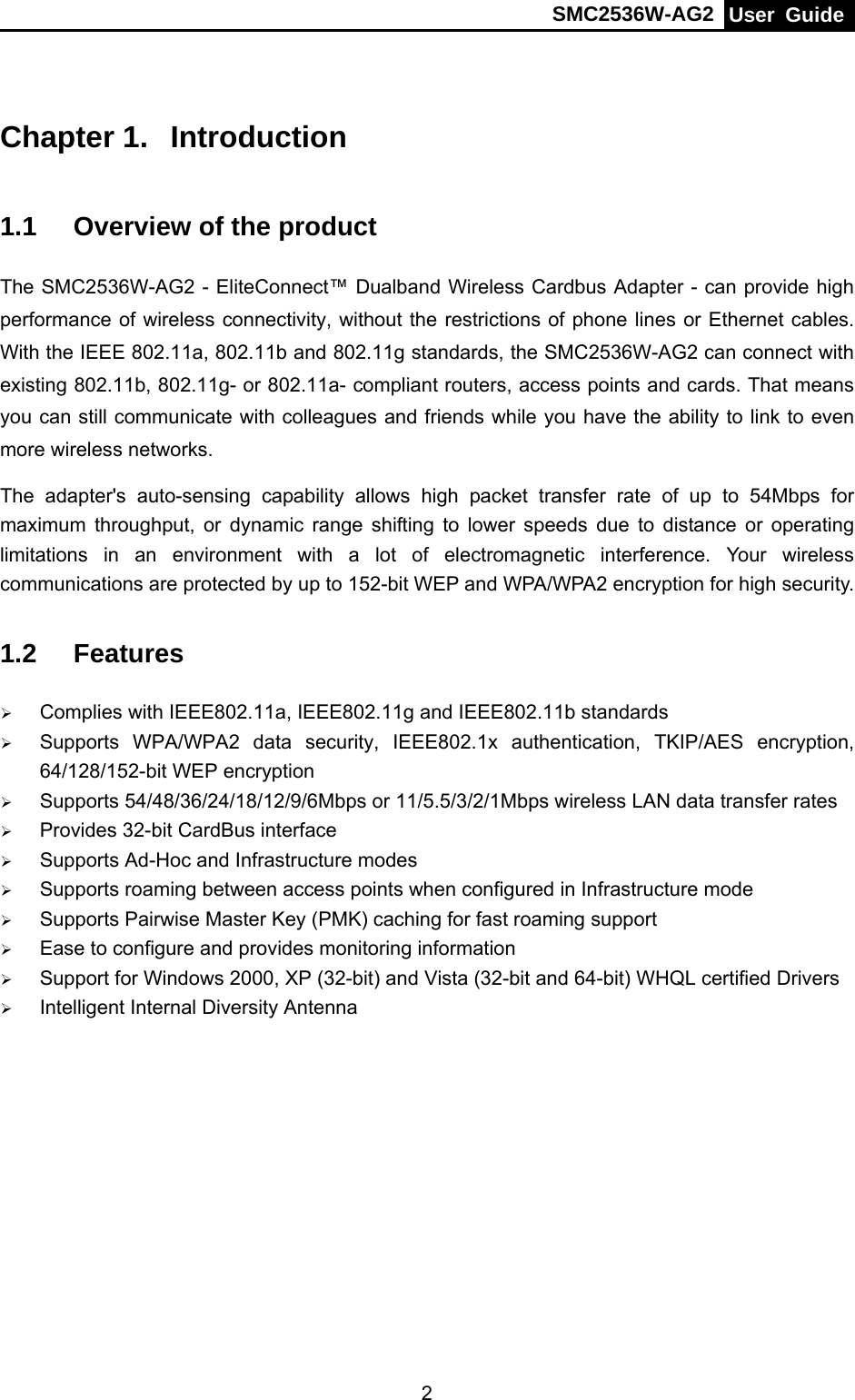 SMC2536W-AG2  User Guide   2Chapter 1.  Introduction  1.1  Overview of the product The SMC2536W-AG2 - EliteConnect™ Dualband Wireless Cardbus Adapter - can provide high performance of wireless connectivity, without the restrictions of phone lines or Ethernet cables. With the IEEE 802.11a, 802.11b and 802.11g standards, the SMC2536W-AG2 can connect with existing 802.11b, 802.11g- or 802.11a- compliant routers, access points and cards. That means you can still communicate with colleagues and friends while you have the ability to link to even more wireless networks. The adapter&apos;s auto-sensing capability allows high packet transfer rate of up to 54Mbps for maximum throughput, or dynamic range shifting to lower speeds due to distance or operating limitations in an environment with a lot of electromagnetic interference. Your wireless communications are protected by up to 152-bit WEP and WPA/WPA2 encryption for high security. 1.2  Features ¾ Complies with IEEE802.11a, IEEE802.11g and IEEE802.11b standards ¾ Supports WPA/WPA2 data security, IEEE802.1x authentication, TKIP/AES encryption, 64/128/152-bit WEP encryption ¾ Supports 54/48/36/24/18/12/9/6Mbps or 11/5.5/3/2/1Mbps wireless LAN data transfer rates ¾ Provides 32-bit CardBus interface   ¾ Supports Ad-Hoc and Infrastructure modes ¾ Supports roaming between access points when configured in Infrastructure mode ¾ Supports Pairwise Master Key (PMK) caching for fast roaming support ¾ Ease to configure and provides monitoring information ¾ Support for Windows 2000, XP (32-bit) and Vista (32-bit and 64-bit) WHQL certified Drivers ¾ Intelligent Internal Diversity Antenna 