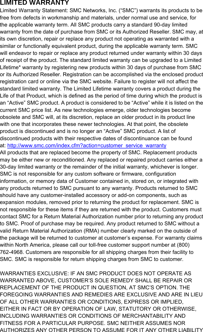 LIMITED WARRANTY Limited Warranty Statement: SMC Networks, Inc. (“SMC”) warrants its products to be free from defects in workmanship and materials, under normal use and service, for the applicable warranty term. All SMC products carry a standard 90-day limited warranty from the date of purchase from SMC or its Authorized Reseller. SMC may, at its own discretion, repair or replace any product not operating as warranted with a similar or functionally equivalent product, during the applicable warranty term. SMC will endeavor to repair or replace any product returned under warranty within 30 days of receipt of the product. The standard limited warranty can be upgraded to a Limited Lifetime* warranty by registering new products within 30 days of purchase from SMC or its Authorized Reseller. Registration can be accomplished via the enclosed product registration card or online via the SMC website. Failure to register will not affect the standard limited warranty. The Limited Lifetime warranty covers a product during the Life of that Product, which is defined as the period of time during which the product is an “Active” SMC product. A product is considered to be “Active” while it is listed on the current SMC price list. As new technologies emerge, older technologies become obsolete and SMC will, at its discretion, replace an older product in its product line with one that incorporates these newer technologies. At that point, the obsolete product is discontinued and is no longer an “Active” SMC product. A list of discontinued products with their respective dates of discontinuance can be found at: http://www.smc.com/index.cfm?action=customer_service_warranty All products that are replaced become the property of SMC. Replacement products may be either new or reconditioned. Any replaced or repaired product carries either a 30-day limited warranty or the remainder of the initial warranty, whichever is longer. SMC is not responsible for any custom software or firmware, configuration information, or memory data of Customer contained in, stored on, or integrated with any products returned to SMC pursuant to any warranty. Products returned to SMC should have any customer-installed accessory or add-on components, such as expansion modules, removed prior to returning the product for replacement. SMC is not responsible for these items if they are returned with the product. Customers must contact SMC for a Return Material Authorization number prior to returning any product to SMC. Proof of purchase may be required. Any product returned to SMC without a valid Return Material Authorization (RMA) number clearly marked on the outside of the package will be returned to customer at customer’s expense. For warranty claims within North America, please call our toll-free customer support number at (800) 762-4968. Customers are responsible for all shipping charges from their facility to SMC. SMC is responsible for return shipping charges from SMC to customer.  WARRANTIES EXCLUSIVE: IF AN SMC PRODUCT DOES NOT OPERATE AS WARRANTED ABOVE, CUSTOMER’S SOLE REMEDY SHALL BE REPAIR OR REPLACEMENT OF THE PRODUCT IN QUESTION, AT SMC’S OPTION. THE FOREGOING WARRANTIES AND REMEDIES ARE EXCLUSIVE AND ARE IN LIEU OF ALL OTHER WARRANTIES OR CONDITIONS, EXPRESS OR IMPLIED, EITHER IN FACT OR BY OPERATION OF LAW, STATUTORY OR OTHERWISE, INCLUDING WARRANTIES OR CONDITIONS OF MERCHANTABILITY AND FITNESS FOR A PARTICULAR PURPOSE. SMC NEITHER ASSUMES NOR AUTHORIZES ANY OTHER PERSON TO ASSUME FOR IT ANY OTHER LIABILITY 