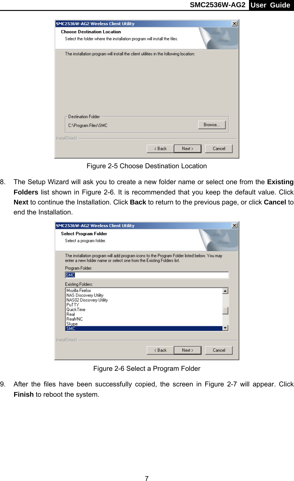 SMC2536W-AG2  User Guide   7 Figure 2-5 Choose Destination Location 8.  The Setup Wizard will ask you to create a new folder name or select one from the Existing Folders list shown in Figure 2-6. It is recommended that you keep the default value. Click Next to continue the Installation. Click Back to return to the previous page, or click Cancel to end the Installation.  Figure 2-6 Select a Program Folder 9.  After the files have been successfully copied, the screen in Figure 2-7 will appear. Click Finish to reboot the system. 
