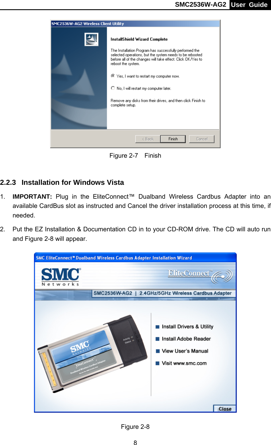 SMC2536W-AG2  User Guide   8 Figure 2-7  Finish  2.2.3  Installation for Windows Vista 1.  IMPORTANT:  Plug in the EliteConnect™ Dualband Wireless Cardbus Adapter into an available CardBus slot as instructed and Cancel the driver installation process at this time, if needed. 2.  Put the EZ Installation &amp; Documentation CD in to your CD-ROM drive. The CD will auto run and Figure 2-8 will appear.  Figure 2-8 