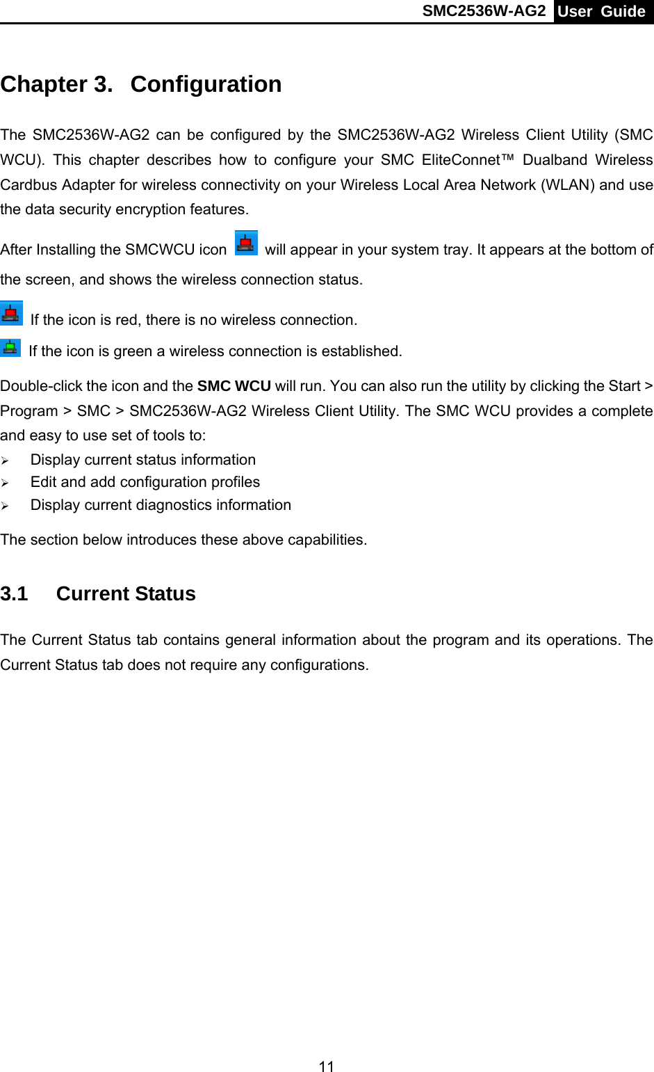 SMC2536W-AG2  User Guide    11Chapter 3.  Configuration The SMC2536W-AG2 can be configured by the SMC2536W-AG2 Wireless Client Utility (SMC WCU). This chapter describes how to configure your SMC EliteConnet™ Dualband Wireless Cardbus Adapter for wireless connectivity on your Wireless Local Area Network (WLAN) and use the data security encryption features.   After Installing the SMCWCU icon    will appear in your system tray. It appears at the bottom of the screen, and shows the wireless connection status.   If the icon is red, there is no wireless connection.   If the icon is green a wireless connection is established. Double-click the icon and the SMC WCU will run. You can also run the utility by clicking the Start &gt; Program &gt; SMC &gt; SMC2536W-AG2 Wireless Client Utility. The SMC WCU provides a complete and easy to use set of tools to: ¾ Display current status information ¾ Edit and add configuration profiles ¾ Display current diagnostics information The section below introduces these above capabilities. 3.1  Current Status The Current Status tab contains general information about the program and its operations. The Current Status tab does not require any configurations.   