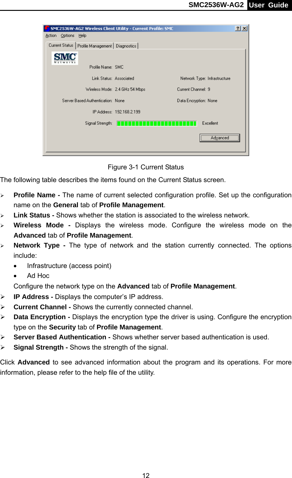 SMC2536W-AG2  User Guide   12 Figure 3-1 Current Status The following table describes the items found on the Current Status screen. ¾ Profile Name - The name of current selected configuration profile. Set up the configuration name on the General tab of Profile Management.  ¾ Link Status - Shows whether the station is associated to the wireless network. ¾ Wireless Mode - Displays the wireless mode. Configure the wireless mode on the Advanced tab of Profile Management. ¾ Network Type - The type of network and the station currently connected. The options include: •  Infrastructure (access point) • Ad Hoc Configure the network type on the Advanced tab of Profile Management. ¾ IP Address - Displays the computer’s IP address. ¾ Current Channel - Shows the currently connected channel. ¾ Data Encryption - Displays the encryption type the driver is using. Configure the encryption type on the Security tab of Profile Management. ¾ Server Based Authentication - Shows whether server based authentication is used. ¾ Signal Strength - Shows the strength of the signal. Click Advanced to see advanced information about the program and its operations. For more information, please refer to the help file of the utility. 