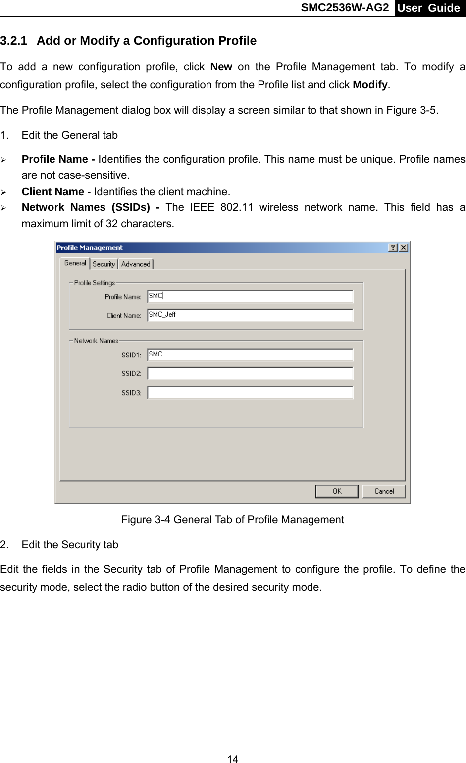 SMC2536W-AG2  User Guide   143.2.1  Add or Modify a Configuration Profile To add a new configuration profile, click New on the Profile Management tab. To modify a configuration profile, select the configuration from the Profile list and click Modify. The Profile Management dialog box will display a screen similar to that shown in Figure 3-5. 1.  Edit the General tab ¾ Profile Name - Identifies the configuration profile. This name must be unique. Profile names are not case-sensitive. ¾ Client Name - Identifies the client machine. ¾ Network Names (SSIDs) - The IEEE 802.11 wireless network name. This field has a maximum limit of 32 characters.  Figure 3-4 General Tab of Profile Management 2.  Edit the Security tab Edit the fields in the Security tab of Profile Management to configure the profile. To define the security mode, select the radio button of the desired security mode.   