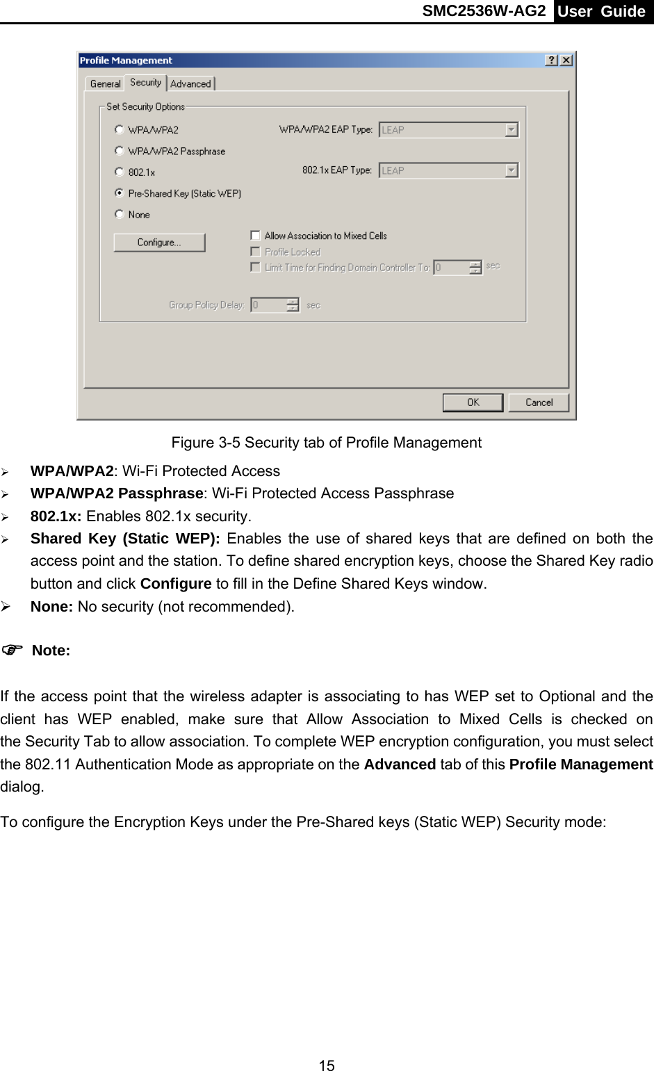 SMC2536W-AG2  User Guide   15 Figure 3-5 Security tab of Profile Management ¾ WPA/WPA2: Wi-Fi Protected Access ¾ WPA/WPA2 Passphrase: Wi-Fi Protected Access Passphrase ¾ 802.1x: Enables 802.1x security. ¾ Shared Key (Static WEP): Enables the use of shared keys that are defined on both the access point and the station. To define shared encryption keys, choose the Shared Key radio button and click Configure to fill in the Define Shared Keys window. ¾ None: No security (not recommended). ) Note: If the access point that the wireless adapter is associating to has WEP set to Optional and the client has WEP enabled, make sure that Allow Association to Mixed Cells is checked on the Security Tab to allow association. To complete WEP encryption configuration, you must select the 802.11 Authentication Mode as appropriate on the Advanced tab of this Profile Management dialog. To configure the Encryption Keys under the Pre-Shared keys (Static WEP) Security mode: 