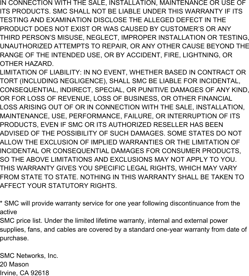 IN CONNECTION WITH THE SALE, INSTALLATION, MAINTENANCE OR USE OF ITS PRODUCTS. SMC SHALL NOT BE LIABLE UNDER THIS WARRANTY IF ITS TESTING AND EXAMINATION DISCLOSE THE ALLEGED DEFECT IN THE PRODUCT DOES NOT EXIST OR WAS CAUSED BY CUSTOMER’S OR ANY THIRD PERSON’S MISUSE, NEGLECT, IMPROPER INSTALLATION OR TESTING, UNAUTHORIZED ATTEMPTS TO REPAIR, OR ANY OTHER CAUSE BEYOND THE RANGE OF THE INTENDED USE, OR BY ACCIDENT, FIRE, LIGHTNING, OR OTHER HAZARD. LIMITATION OF LIABILITY: IN NO EVENT, WHETHER BASED IN CONTRACT OR TORT (INCLUDING NEGLIGENCE), SHALL SMC BE LIABLE FOR INCIDENTAL, CONSEQUENTIAL, INDIRECT, SPECIAL, OR PUNITIVE DAMAGES OF ANY KIND, OR FOR LOSS OF REVENUE, LOSS OF BUSINESS, OR OTHER FINANCIAL LOSS ARISING OUT OF OR IN CONNECTION WITH THE SALE, INSTALLATION, MAINTENANCE, USE, PERFORMANCE, FAILURE, OR INTERRUPTION OF ITS PRODUCTS, EVEN IF SMC OR ITS AUTHORIZED RESELLER HAS BEEN ADVISED OF THE POSSIBILITY OF SUCH DAMAGES. SOME STATES DO NOT ALLOW THE EXCLUSION OF IMPLIED WARRANTIES OR THE LIMITATION OF INCIDENTAL OR CONSEQUENTIAL DAMAGES FOR CONSUMER PRODUCTS, SO THE ABOVE LIMITATIONS AND EXCLUSIONS MAY NOT APPLY TO YOU. THIS WARRANTY GIVES YOU SPECIFIC LEGAL RIGHTS, WHICH MAY VARY FROM STATE TO STATE. NOTHING IN THIS WARRANTY SHALL BE TAKEN TO AFFECT YOUR STATUTORY RIGHTS.  * SMC will provide warranty service for one year following discontinuance from the active SMC price list. Under the limited lifetime warranty, internal and external power supplies, fans, and cables are covered by a standard one-year warranty from date of purchase.  SMC Networks, Inc. 20 Mason Irvine, CA 92618           