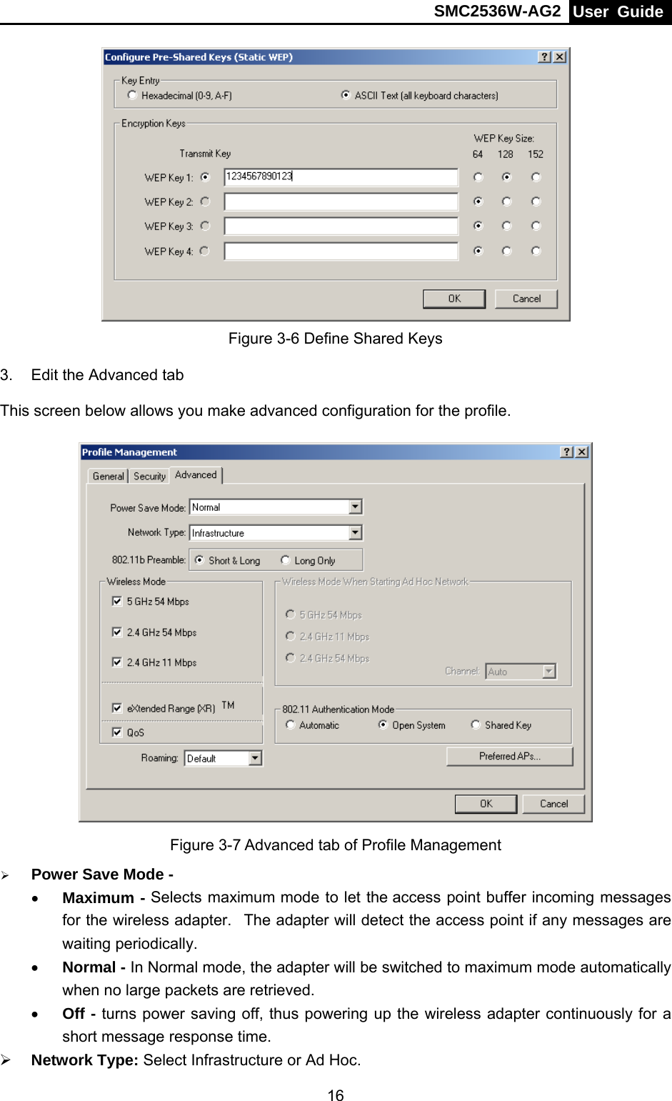 SMC2536W-AG2  User Guide   16 Figure 3-6 Define Shared Keys 3.  Edit the Advanced tab This screen below allows you make advanced configuration for the profile.  Figure 3-7 Advanced tab of Profile Management ¾ Power Save Mode - • Maximum - Selects maximum mode to let the access point buffer incoming messages for the wireless adapter.   The adapter will detect the access point if any messages are waiting periodically. • Normal - In Normal mode, the adapter will be switched to maximum mode automatically when no large packets are retrieved. • Off - turns power saving off, thus powering up the wireless adapter continuously for a short message response time. ¾ Network Type: Select Infrastructure or Ad Hoc. 