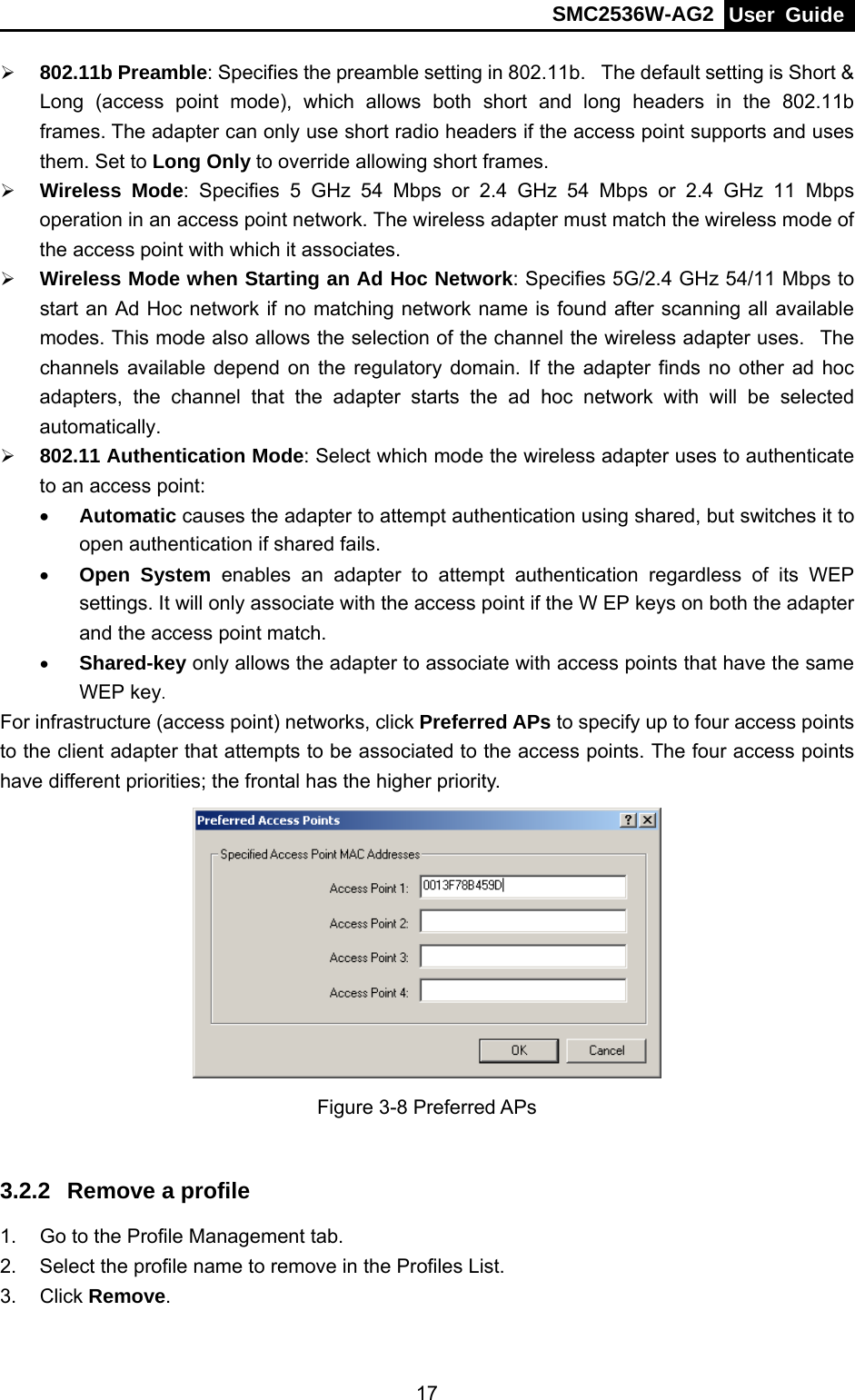 SMC2536W-AG2  User Guide   17¾ 802.11b Preamble: Specifies the preamble setting in 802.11b.   The default setting is Short &amp; Long (access point mode), which allows both short and long headers in the 802.11b frames. The adapter can only use short radio headers if the access point supports and uses them. Set to Long Only to override allowing short frames. ¾ Wireless Mode: Specifies 5 GHz 54 Mbps or 2.4 GHz 54 Mbps or 2.4 GHz 11 Mbps operation in an access point network. The wireless adapter must match the wireless mode of the access point with which it associates. ¾ Wireless Mode when Starting an Ad Hoc Network: Specifies 5G/2.4 GHz 54/11 Mbps to start an Ad Hoc network if no matching network name is found after scanning all available modes. This mode also allows the selection of the channel the wireless adapter uses.   The channels available depend on the regulatory domain. If the adapter finds no other ad hoc adapters, the channel that the adapter starts the ad hoc network with will be selected automatically.  ¾ 802.11 Authentication Mode: Select which mode the wireless adapter uses to authenticate to an access point: • Automatic causes the adapter to attempt authentication using shared, but switches it to open authentication if shared fails. • Open System enables an adapter to attempt authentication regardless of its WEP settings. It will only associate with the access point if the W EP keys on both the adapter and the access point match. • Shared-key only allows the adapter to associate with access points that have the same WEP key. For infrastructure (access point) networks, click Preferred APs to specify up to four access points to the client adapter that attempts to be associated to the access points. The four access points have different priorities; the frontal has the higher priority.  Figure 3-8 Preferred APs  3.2.2  Remove a profile 1.  Go to the Profile Management tab. 2.  Select the profile name to remove in the Profiles List. 3. Click Remove. 