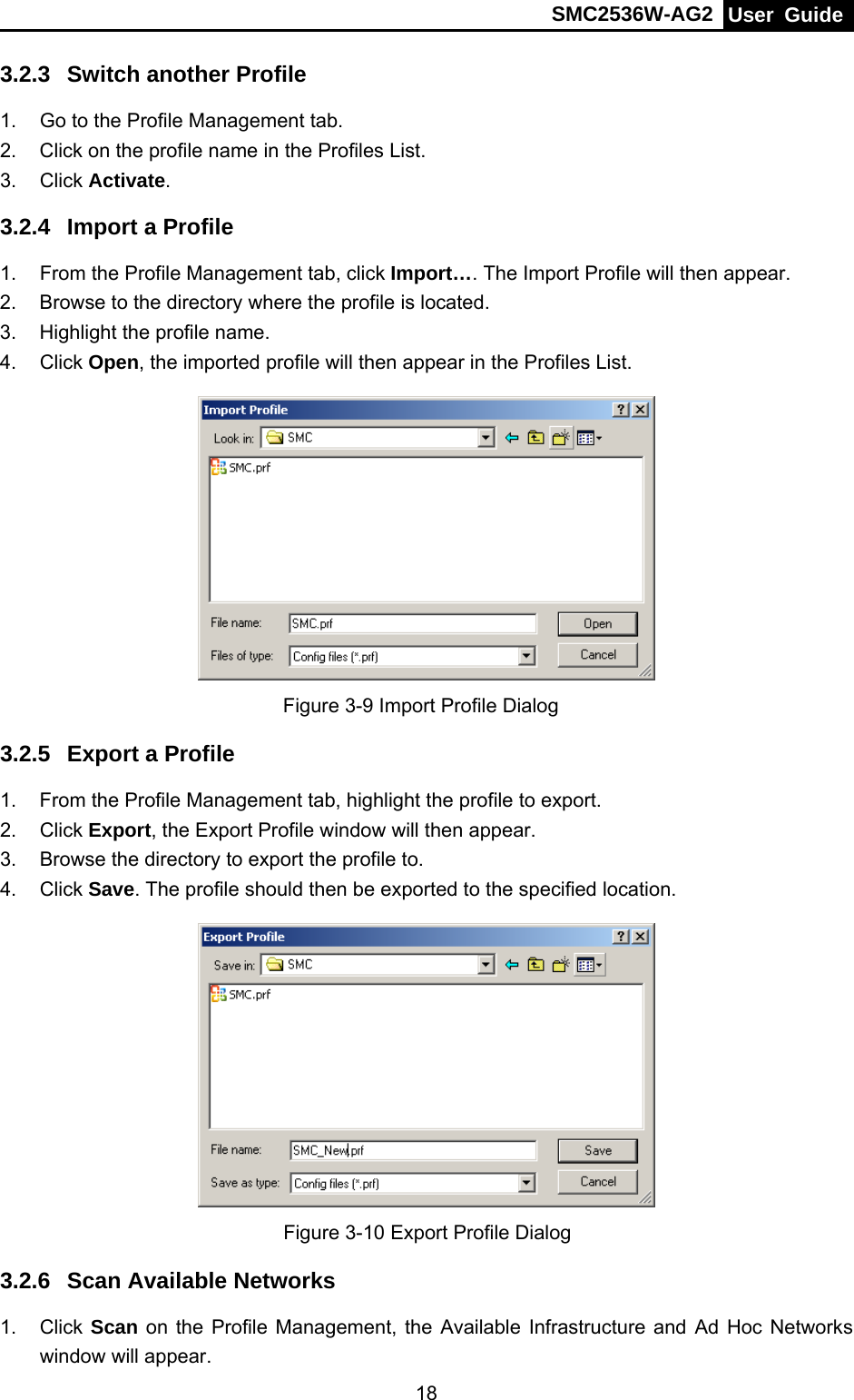 SMC2536W-AG2  User Guide   183.2.3  Switch another Profile 1.  Go to the Profile Management tab. 2.  Click on the profile name in the Profiles List. 3. Click Activate. 3.2.4  Import a Profile 1.  From the Profile Management tab, click Import…. The Import Profile will then appear. 2.  Browse to the directory where the profile is located. 3.  Highlight the profile name. 4. Click Open, the imported profile will then appear in the Profiles List.  Figure 3-9 Import Profile Dialog 3.2.5  Export a Profile 1.  From the Profile Management tab, highlight the profile to export. 2. Click Export, the Export Profile window will then appear. 3.  Browse the directory to export the profile to. 4. Click Save. The profile should then be exported to the specified location.  Figure 3-10 Export Profile Dialog 3.2.6  Scan Available Networks 1. Click Scan on the Profile Management, the Available Infrastructure and Ad Hoc Networks window will appear. 