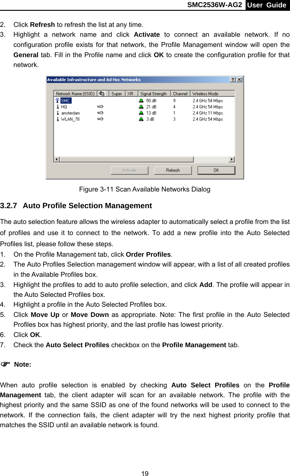 SMC2536W-AG2  User Guide   192. Click Refresh to refresh the list at any time. 3.  Highlight a network name and click Activate to connect an available network. If no configuration profile exists for that network, the Profile Management window will open the General tab. Fill in the Profile name and click OK to create the configuration profile for that network.  Figure 3-11 Scan Available Networks Dialog 3.2.7  Auto Profile Selection Management The auto selection feature allows the wireless adapter to automatically select a profile from the list of profiles and use it to connect to the network. To add a new profile into the Auto Selected Profiles list, please follow these steps. 1.  On the Profile Management tab, click Order Profiles. 2.  The Auto Profiles Selection management window will appear, with a list of all created profiles in the Available Profiles box. 3.  Highlight the profiles to add to auto profile selection, and click Add. The profile will appear in the Auto Selected Profiles box. 4.  Highlight a profile in the Auto Selected Profiles box. 5. Click Move Up or Move Down as appropriate. Note: The first profile in the Auto Selected Profiles box has highest priority, and the last profile has lowest priority. 6. Click OK. 7. Check the Auto Select Profiles checkbox on the Profile Management tab. ) Note: When auto profile selection is enabled by checking Auto Select Profiles on the Profile Management tab, the client adapter will scan for an available network. The profile with the highest priority and the same SSID as one of the found networks will be used to connect to the network. If the connection fails, the client adapter will try the next highest priority profile that matches the SSID until an available network is found. 