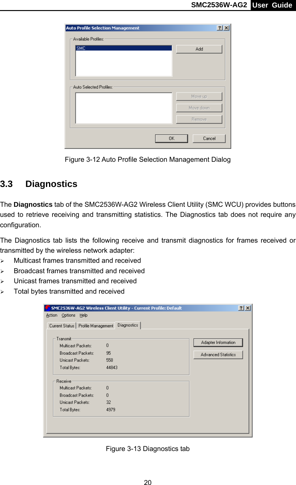 SMC2536W-AG2  User Guide   20 Figure 3-12 Auto Profile Selection Management Dialog 3.3  Diagnostics The Diagnostics tab of the SMC2536W-AG2 Wireless Client Utility (SMC WCU) provides buttons used to retrieve receiving and transmitting statistics. The Diagnostics tab does not require any configuration.   The Diagnostics tab lists the following receive and transmit diagnostics for frames received or transmitted by the wireless network adapter: ¾ Multicast frames transmitted and received   ¾ Broadcast frames transmitted and received   ¾ Unicast frames transmitted and received   ¾ Total bytes transmitted and received  Figure 3-13 Diagnostics tab 