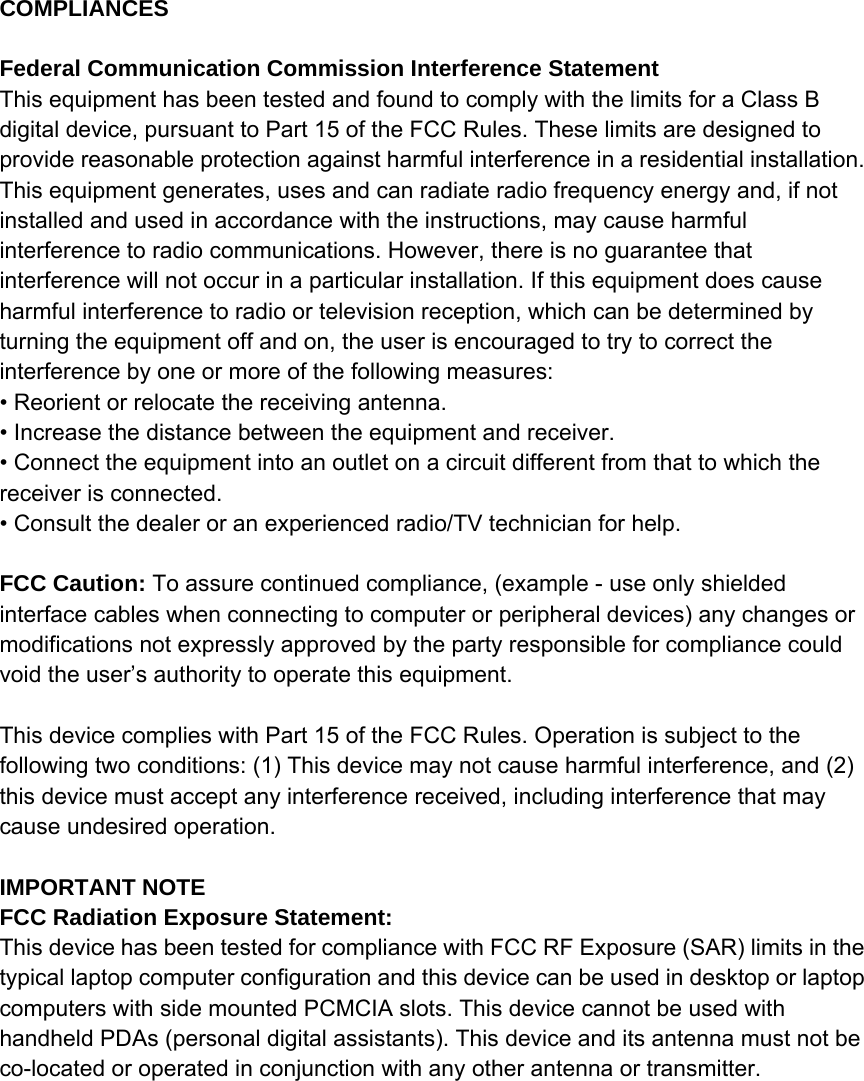 COMPLIANCES  Federal Communication Commission Interference Statement This equipment has been tested and found to comply with the limits for a Class B digital device, pursuant to Part 15 of the FCC Rules. These limits are designed to provide reasonable protection against harmful interference in a residential installation. This equipment generates, uses and can radiate radio frequency energy and, if not installed and used in accordance with the instructions, may cause harmful interference to radio communications. However, there is no guarantee that interference will not occur in a particular installation. If this equipment does cause harmful interference to radio or television reception, which can be determined by turning the equipment off and on, the user is encouraged to try to correct the interference by one or more of the following measures: • Reorient or relocate the receiving antenna. • Increase the distance between the equipment and receiver. • Connect the equipment into an outlet on a circuit different from that to which the receiver is connected. • Consult the dealer or an experienced radio/TV technician for help.  FCC Caution: To assure continued compliance, (example - use only shielded interface cables when connecting to computer or peripheral devices) any changes or modifications not expressly approved by the party responsible for compliance could void the user’s authority to operate this equipment.    This device complies with Part 15 of the FCC Rules. Operation is subject to the following two conditions: (1) This device may not cause harmful interference, and (2) this device must accept any interference received, including interference that may cause undesired operation.  IMPORTANT NOTE FCC Radiation Exposure Statement: This device has been tested for compliance with FCC RF Exposure (SAR) limits in the typical laptop computer configuration and this device can be used in desktop or laptop computers with side mounted PCMCIA slots. This device cannot be used with handheld PDAs (personal digital assistants). This device and its antenna must not be co-located or operated in conjunction with any other antenna or transmitter.   