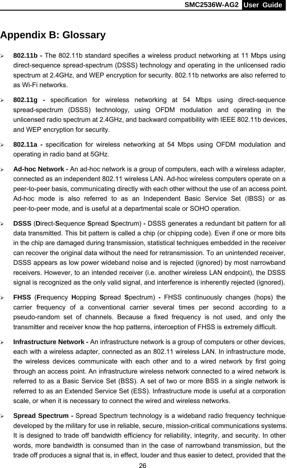 SMC2536W-AG2  User Guide   26Appendix B: Glossary ¾ 802.11b - The 802.11b standard specifies a wireless product networking at 11 Mbps using direct-sequence spread-spectrum (DSSS) technology and operating in the unlicensed radio spectrum at 2.4GHz, and WEP encryption for security. 802.11b networks are also referred to as Wi-Fi networks. ¾ 802.11g - specification for wireless networking at 54 Mbps using direct-sequence spread-spectrum (DSSS) technology, using OFDM modulation and operating in the unlicensed radio spectrum at 2.4GHz, and backward compatibility with IEEE 802.11b devices, and WEP encryption for security. ¾ 802.11a - specification for wireless networking at 54 Mbps using OFDM modulation and operating in radio band at 5GHz. ¾ Ad-hoc Network - An ad-hoc network is a group of computers, each with a wireless adapter, connected as an independent 802.11 wireless LAN. Ad-hoc wireless computers operate on a peer-to-peer basis, communicating directly with each other without the use of an access point. Ad-hoc mode is also referred to as an Independent Basic Service Set (IBSS) or as peer-to-peer mode, and is useful at a departmental scale or SOHO operation.   ¾ DSSS (Direct-Sequence Spread Spectrum) - DSSS generates a redundant bit pattern for all data transmitted. This bit pattern is called a chip (or chipping code). Even if one or more bits in the chip are damaged during transmission, statistical techniques embedded in the receiver can recover the original data without the need for retransmission. To an unintended receiver, DSSS appears as low power wideband noise and is rejected (ignored) by most narrowband receivers. However, to an intended receiver (i.e. another wireless LAN endpoint), the DSSS signal is recognized as the only valid signal, and interference is inherently rejected (ignored). ¾ FHSS  (Frequency  Hopping  Spread  Spectrum)  - FHSS continuously changes (hops) the carrier frequency of a conventional carrier several times per second according to a pseudo-random set of channels. Because a fixed frequency is not used, and only the transmitter and receiver know the hop patterns, interception of FHSS is extremely difficult. ¾ Infrastructure Network - An infrastructure network is a group of computers or other devices, each with a wireless adapter, connected as an 802.11 wireless LAN. In infrastructure mode, the wireless devices communicate with each other and to a wired network by first going through an access point. An infrastructure wireless network connected to a wired network is referred to as a Basic Service Set (BSS). A set of two or more BSS in a single network is referred to as an Extended Service Set (ESS). Infrastructure mode is useful at a corporation scale, or when it is necessary to connect the wired and wireless networks.   ¾ Spread Spectrum - Spread Spectrum technology is a wideband radio frequency technique developed by the military for use in reliable, secure, mission-critical communications systems. It is designed to trade off bandwidth efficiency for reliability, integrity, and security. In other words, more bandwidth is consumed than in the case of narrowband transmission, but the trade off produces a signal that is, in effect, louder and thus easier to detect, provided that the 