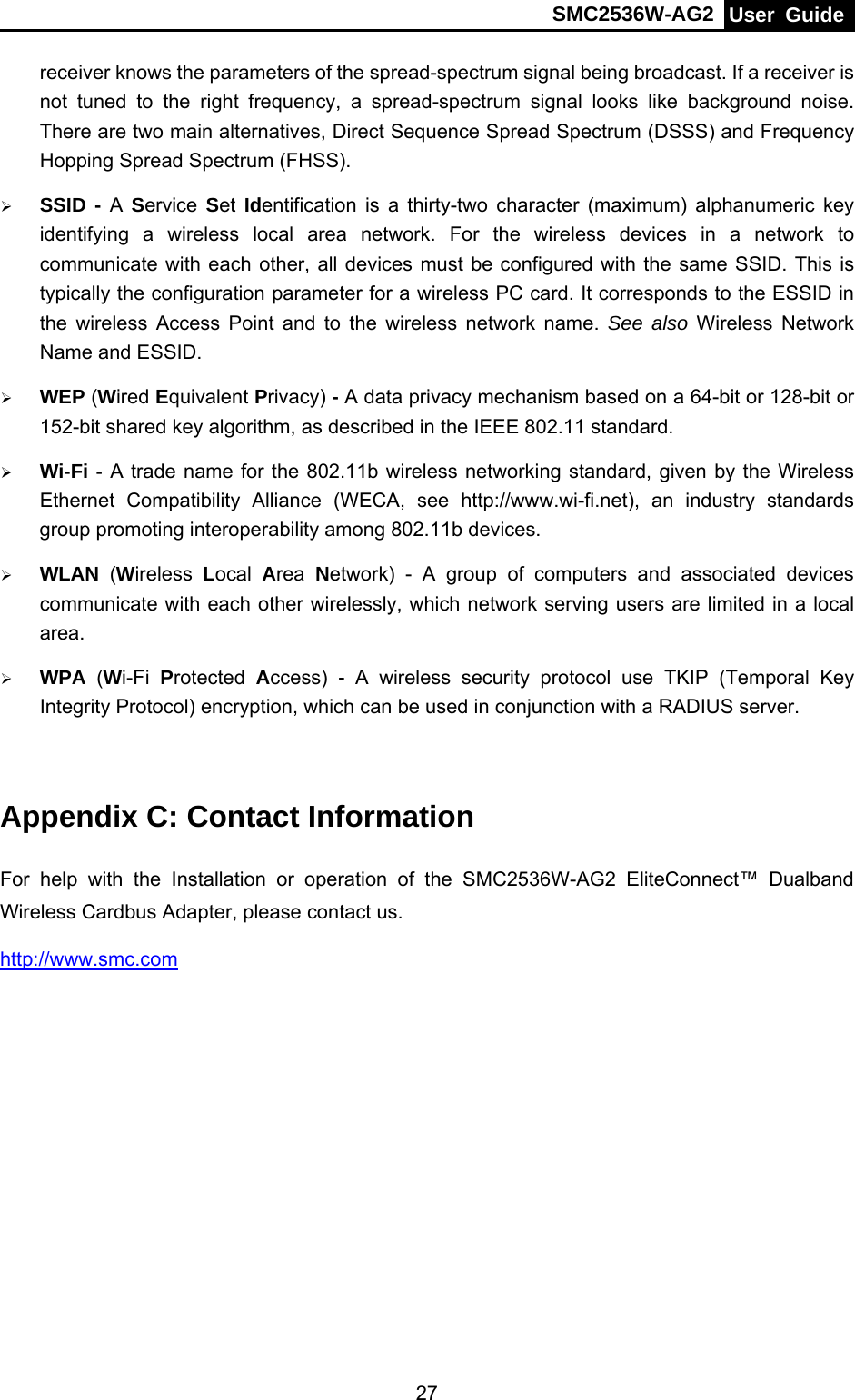 SMC2536W-AG2  User Guide   27receiver knows the parameters of the spread-spectrum signal being broadcast. If a receiver is not tuned to the right frequency, a spread-spectrum signal looks like background noise. There are two main alternatives, Direct Sequence Spread Spectrum (DSSS) and Frequency Hopping Spread Spectrum (FHSS). ¾ SSID - A Service  Set Identification is a thirty-two character (maximum) alphanumeric key identifying a wireless local area network. For the wireless devices in a network to communicate with each other, all devices must be configured with the same SSID. This is typically the configuration parameter for a wireless PC card. It corresponds to the ESSID in the wireless Access Point and to the wireless network name. See also Wireless Network Name and ESSID. ¾ WEP (Wired Equivalent Privacy) - A data privacy mechanism based on a 64-bit or 128-bit or 152-bit shared key algorithm, as described in the IEEE 802.11 standard.   ¾ Wi-Fi - A trade name for the 802.11b wireless networking standard, given by the Wireless Ethernet Compatibility Alliance (WECA, see http://www.wi-fi.net), an industry standards group promoting interoperability among 802.11b devices. ¾ WLAN (Wireless  Local  Area  Network) - A group of computers and associated devices communicate with each other wirelessly, which network serving users are limited in a local area. ¾ WPA  (Wi-Fi  Protected  Access)  - A wireless security protocol use TKIP (Temporal Key Integrity Protocol) encryption, which can be used in conjunction with a RADIUS server.  Appendix C: Contact Information For help with the Installation or operation of the SMC2536W-AG2 EliteConnect™ Dualband Wireless Cardbus Adapter, please contact us. http://www.smc.com 