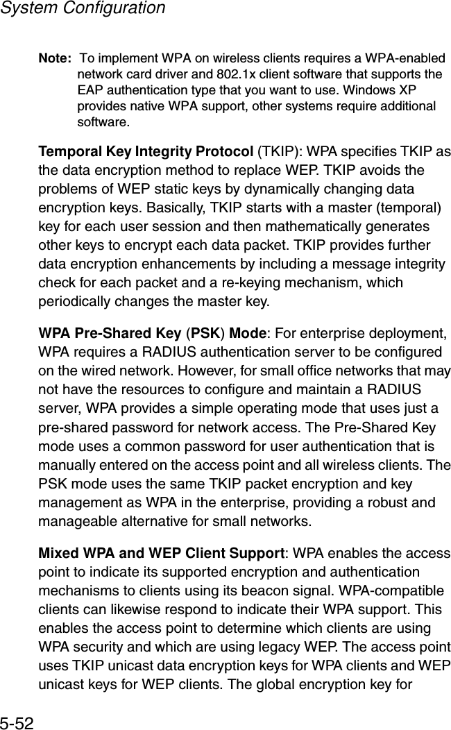 System Configuration5-52Note: To implement WPA on wireless clients requires a WPA-enabled network card driver and 802.1x client software that supports the EAP authentication type that you want to use. Windows XP provides native WPA support, other systems require additional software.Temporal Key Integrity Protocol (TKIP): WPA specifies TKIP as the data encryption method to replace WEP. TKIP avoids the problems of WEP static keys by dynamically changing data encryption keys. Basically, TKIP starts with a master (temporal) key for each user session and then mathematically generates other keys to encrypt each data packet. TKIP provides further data encryption enhancements by including a message integrity check for each packet and a re-keying mechanism, which periodically changes the master key. WPA Pre-Shared Key (PSK) Mode: For enterprise deployment, WPA requires a RADIUS authentication server to be configured on the wired network. However, for small office networks that may not have the resources to configure and maintain a RADIUS server, WPA provides a simple operating mode that uses just a pre-shared password for network access. The Pre-Shared Key mode uses a common password for user authentication that is manually entered on the access point and all wireless clients. The PSK mode uses the same TKIP packet encryption and key management as WPA in the enterprise, providing a robust and manageable alternative for small networks.Mixed WPA and WEP Client Support: WPA enables the access point to indicate its supported encryption and authentication mechanisms to clients using its beacon signal. WPA-compatible clients can likewise respond to indicate their WPA support. This enables the access point to determine which clients are using WPA security and which are using legacy WEP. The access point uses TKIP unicast data encryption keys for WPA clients and WEP unicast keys for WEP clients. The global encryption key for 
