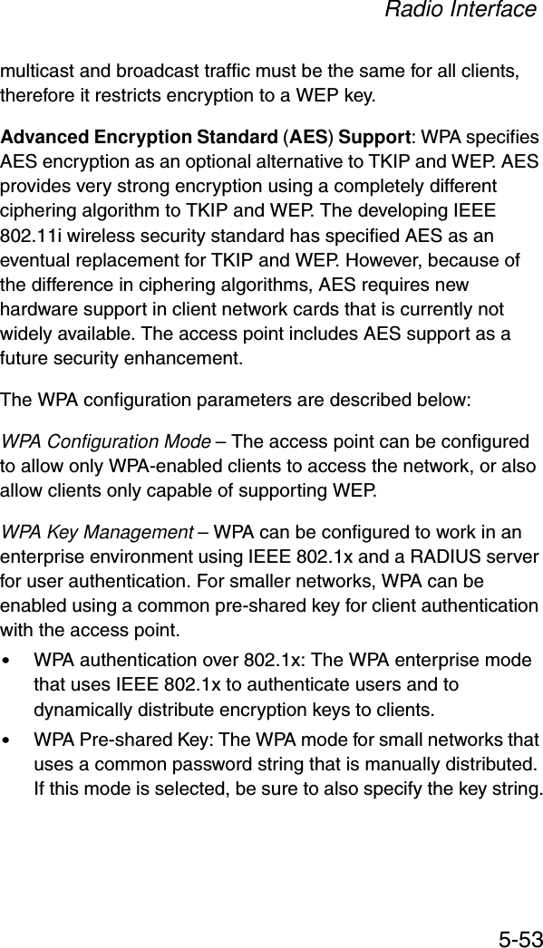 Radio Interface5-53multicast and broadcast traffic must be the same for all clients, therefore it restricts encryption to a WEP key.Advanced Encryption Standard (AES) Support: WPA specifies AES encryption as an optional alternative to TKIP and WEP. AES provides very strong encryption using a completely different ciphering algorithm to TKIP and WEP. The developing IEEE 802.11i wireless security standard has specified AES as an eventual replacement for TKIP and WEP. However, because of the difference in ciphering algorithms, AES requires new hardware support in client network cards that is currently not widely available. The access point includes AES support as a future security enhancement.The WPA configuration parameters are described below:WPA Configuration Mode – The access point can be configured to allow only WPA-enabled clients to access the network, or also allow clients only capable of supporting WEP.WPA Key Management – WPA can be configured to work in an enterprise environment using IEEE 802.1x and a RADIUS server for user authentication. For smaller networks, WPA can be enabled using a common pre-shared key for client authentication with the access point.•WPA authentication over 802.1x: The WPA enterprise mode that uses IEEE 802.1x to authenticate users and to dynamically distribute encryption keys to clients.•WPA Pre-shared Key: The WPA mode for small networks that uses a common password string that is manually distributed. If this mode is selected, be sure to also specify the key string.