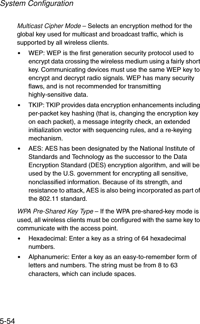 System Configuration5-54Multicast Cipher Mode – Selects an encryption method for the global key used for multicast and broadcast traffic, which is supported by all wireless clients.•WEP: WEP is the first generation security protocol used to encrypt data crossing the wireless medium using a fairly short key. Communicating devices must use the same WEP key to encrypt and decrypt radio signals. WEP has many security flaws, and is not recommended for transmitting highly-sensitive data.•TKIP: TKIP provides data encryption enhancements including per-packet key hashing (that is, changing the encryption key on each packet), a message integrity check, an extended initialization vector with sequencing rules, and a re-keying mechanism.•AES: AES has been designated by the National Institute of Standards and Technology as the successor to the Data Encryption Standard (DES) encryption algorithm, and will be used by the U.S. government for encrypting all sensitive, nonclassified information. Because of its strength, and resistance to attack, AES is also being incorporated as part of the 802.11 standard.WPA Pre-Shared Key Type – If the WPA pre-shared-key mode is used, all wireless clients must be configured with the same key to communicate with the access point.•Hexadecimal: Enter a key as a string of 64 hexadecimal numbers.•Alphanumeric: Enter a key as an easy-to-remember form of letters and numbers. The string must be from 8 to 63 characters, which can include spaces.