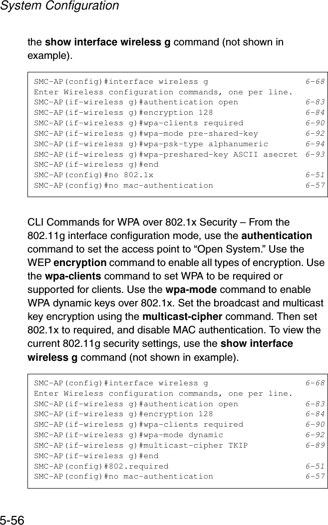 System Configuration5-56the show interface wireless g command (not shown in example).CLI Commands for WPA over 802.1x Security – From the 802.11g interface configuration mode, use the authentication command to set the access point to “Open System.” Use the WEP encryption command to enable all types of encryption. Use the wpa-clients command to set WPA to be required or supported for clients. Use the wpa-mode command to enable WPA dynamic keys over 802.1x. Set the broadcast and multicast key encryption using the multicast-cipher command. Then set 802.1x to required, and disable MAC authentication. To view the current 802.11g security settings, use the show interface wireless g command (not shown in example).SMC-AP(config)#interface wireless g 6-68Enter Wireless configuration commands, one per line.SMC-AP(if-wireless g)#authentication open 6-83SMC-AP(if-wireless g)#encryption 128 6-84SMC-AP(if-wireless g)#wpa-clients required 6-90SMC-AP(if-wireless g)#wpa-mode pre-shared-key 6-92SMC-AP(if-wireless g)#wpa-psk-type alphanumeric 6-94SMC-AP(if-wireless g)#wpa-preshared-key ASCII asecret 6-93SMC-AP(if-wireless g)#endSMC-AP(config)#no 802.1x 6-51SMC-AP(config)#no mac-authentication 6-57SMC-AP(config)#interface wireless g 6-68Enter Wireless configuration commands, one per line.SMC-AP(if-wireless g)#authentication open 6-83SMC-AP(if-wireless g)#encryption 128 6-84SMC-AP(if-wireless g)#wpa-clients required 6-90SMC-AP(if-wireless g)#wpa-mode dynamic 6-92SMC-AP(if-wireless g)#multicast-cipher TKIP 6-89SMC-AP(if-wireless g)#endSMC-AP(config)#802.required 6-51SMC-AP(config)#no mac-authentication 6-57