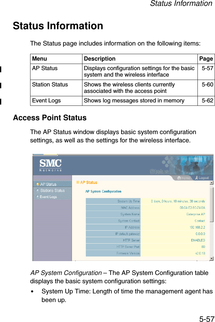 Status Information5-57Status InformationThe Status page includes information on the following items:Access Point StatusThe AP Status window displays basic system configuration settings, as well as the settings for the wireless interface.AP System Configuration – The AP System Configuration table displays the basic system configuration settings:•System Up Time: Length of time the management agent has been up.Menu Description PageAP Status  Displays configuration settings for the basic system and the wireless interface 5-57Station Status  Shows the wireless clients currently associated with the access point 5-60Event Logs  Shows log messages stored in memory 5-62