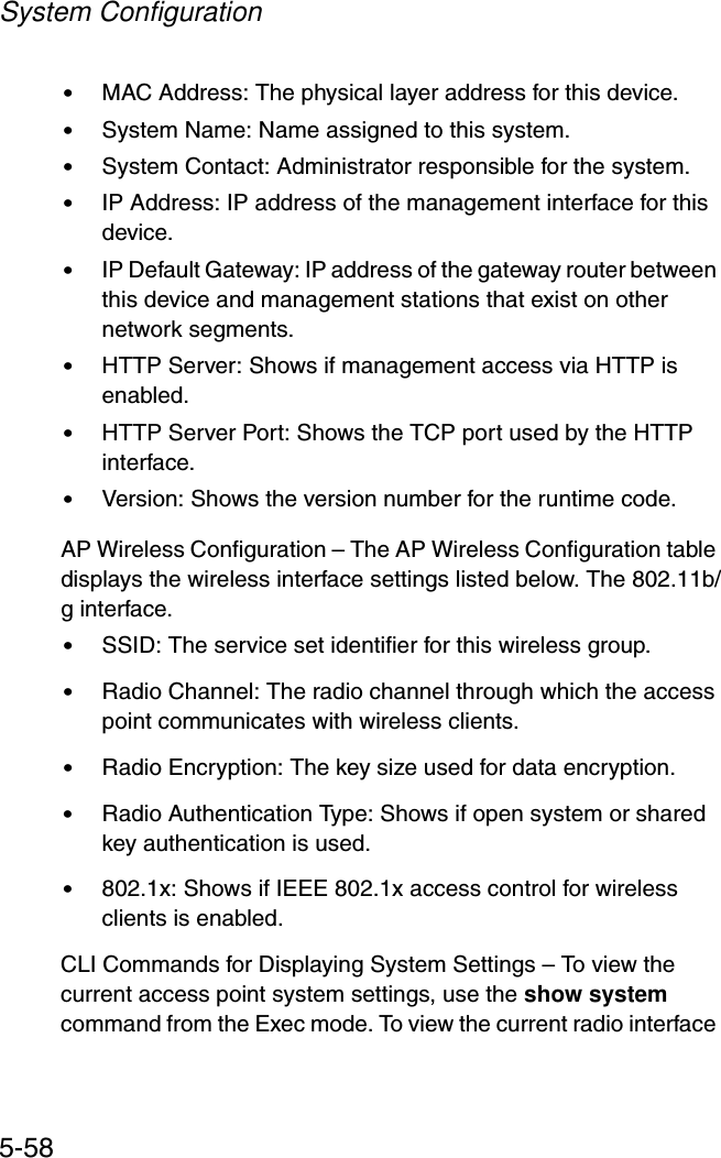 System Configuration5-58•MAC Address: The physical layer address for this device.•System Name: Name assigned to this system.•System Contact: Administrator responsible for the system.•IP Address: IP address of the management interface for this device.•IP Default Gateway: IP address of the gateway router between this device and management stations that exist on other network segments.•HTTP Server: Shows if management access via HTTP is enabled.•HTTP Server Port: Shows the TCP port used by the HTTP interface.•Version: Shows the version number for the runtime code.AP Wireless Configuration – The AP Wireless Configuration table displays the wireless interface settings listed below. The 802.11b/g interface.•SSID: The service set identifier for this wireless group.•Radio Channel: The radio channel through which the access point communicates with wireless clients.•Radio Encryption: The key size used for data encryption.•Radio Authentication Type: Shows if open system or shared key authentication is used.•802.1x: Shows if IEEE 802.1x access control for wireless clients is enabled.CLI Commands for Displaying System Settings – To view the current access point system settings, use the show system command from the Exec mode. To view the current radio interface 