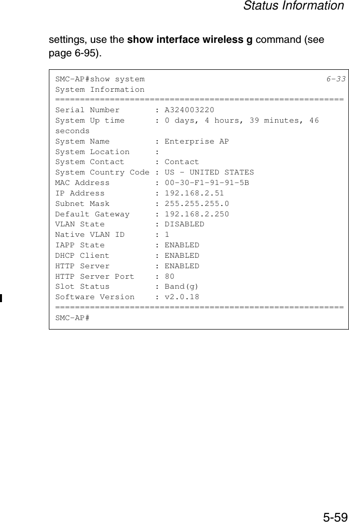 Status Information5-59settings, use the show interface wireless g command (see page 6-95).SMC-AP#show system 6-33System Information==========================================================Serial Number       : A324003220System Up time      : 0 days, 4 hours, 39 minutes, 46 secondsSystem Name         : Enterprise APSystem Location     :System Contact      : ContactSystem Country Code : US - UNITED STATESMAC Address         : 00-30-F1-91-91-5BIP Address          : 192.168.2.51Subnet Mask         : 255.255.255.0Default Gateway     : 192.168.2.250VLAN State          : DISABLEDNative VLAN ID      : 1IAPP State          : ENABLEDDHCP Client         : ENABLEDHTTP Server         : ENABLEDHTTP Server Port    : 80Slot Status         : Band(g)Software Version    : v2.0.18==========================================================SMC-AP#