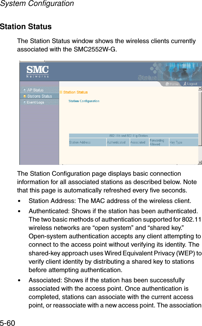 System Configuration5-60Station StatusThe Station Status window shows the wireless clients currently associated with the SMC2552W-G.The Station Configuration page displays basic connection information for all associated stations as described below. Note that this page is automatically refreshed every five seconds. •Station Address: The MAC address of the wireless client.•Authenticated: Shows if the station has been authenticated. The two basic methods of authentication supported for 802.11 wireless networks are “open system” and “shared key.” Open-system authentication accepts any client attempting to connect to the access point without verifying its identity. The shared-key approach uses Wired Equivalent Privacy (WEP) to verify client identity by distributing a shared key to stations before attempting authentication.•Associated: Shows if the station has been successfully associated with the access point. Once authentication is completed, stations can associate with the current access point, or reassociate with a new access point. The association 