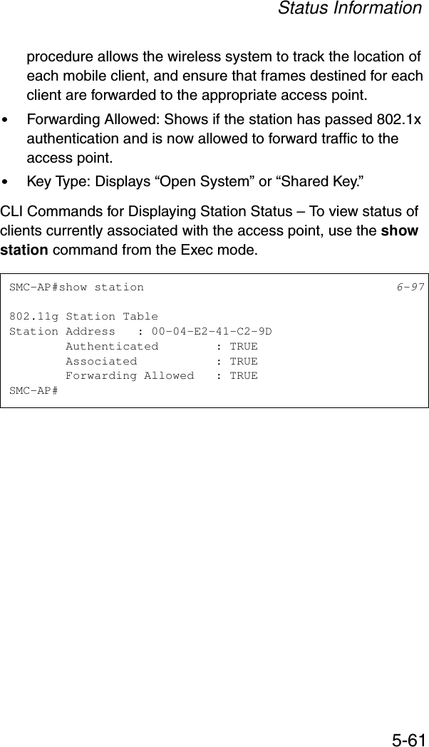 Status Information5-61procedure allows the wireless system to track the location of each mobile client, and ensure that frames destined for each client are forwarded to the appropriate access point.•Forwarding Allowed: Shows if the station has passed 802.1x authentication and is now allowed to forward traffic to the access point.•Key Type: Displays “Open System” or “Shared Key.”CLI Commands for Displaying Station Status – To view status of clients currently associated with the access point, use the show station command from the Exec mode.SMC-AP#show station 6-97802.11g Station TableStation Address   : 00-04-E2-41-C2-9D        Authenticated        : TRUE        Associated           : TRUE        Forwarding Allowed   : TRUESMC-AP#