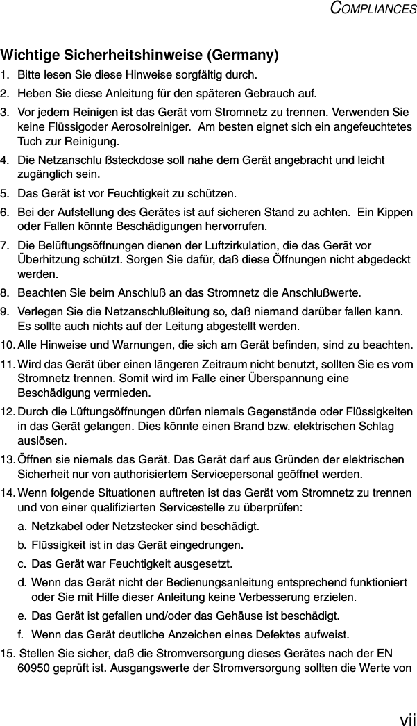 COMPLIANCESviiWichtige Sicherheitshinweise (Germany)1.  Bitte lesen Sie diese Hinweise sorgfältig durch.2.  Heben Sie diese Anleitung für den späteren Gebrauch auf.3.  Vor jedem Reinigen ist das Gerät vom Stromnetz zu trennen. Verwenden Sie keine Flüssigoder Aerosolreiniger.  Am besten eignet sich ein angefeuchtetes Tuch zur Reinigung.4.  Die Netzanschlu ßsteckdose soll nahe dem Gerät angebracht und leicht zugänglich sein.5.  Das Gerät ist vor Feuchtigkeit zu schützen.6.  Bei der Aufstellung des Gerätes ist auf sicheren Stand zu achten.  Ein Kippen oder Fallen könnte Beschädigungen hervorrufen.7.  Die Belüftungsöffnungen dienen der Luftzirkulation, die das Gerät vor Überhitzung schützt. Sorgen Sie dafür, daß diese Öffnungen nicht abgedeckt werden.8.  Beachten Sie beim Anschluß an das Stromnetz die Anschlußwerte.9.  Verlegen Sie die Netzanschlußleitung so, daß niemand darüber fallen kann. Es sollte auch nichts auf der Leitung abgestellt werden.10.Alle Hinweise und Warnungen, die sich am Gerät befinden, sind zu beachten.11.Wird das Gerät über einen längeren Zeitraum nicht benutzt, sollten Sie es vom Stromnetz trennen. Somit wird im Falle einer Überspannung eine Beschädigung vermieden.12.Durch die Lüftungsöffnungen dürfen niemals Gegenstände oder Flüssigkeiten in das Gerät gelangen. Dies könnte einen Brand bzw. elektrischen Schlag auslösen.13.Öffnen sie niemals das Gerät. Das Gerät darf aus Gründen der elektrischen Sicherheit nur von authorisiertem Servicepersonal geöffnet werden.14.Wenn folgende Situationen auftreten ist das Gerät vom Stromnetz zu trennen und von einer qualifizierten Servicestelle zu überprüfen:a. Netzkabel oder Netzstecker sind beschädigt.b. Flüssigkeit ist in das Gerät eingedrungen.c. Das Gerät war Feuchtigkeit ausgesetzt.d. Wenn das Gerät nicht der Bedienungsanleitung entsprechend funktioniert oder Sie mit Hilfe dieser Anleitung keine Verbesserung erzielen.e. Das Gerät ist gefallen und/oder das Gehäuse ist beschädigt.f.  Wenn das Gerät deutliche Anzeichen eines Defektes aufweist.15. Stellen Sie sicher, daß die Stromversorgung dieses Gerätes nach der EN 60950 geprüft ist. Ausgangswerte der Stromversorgung sollten die Werte von