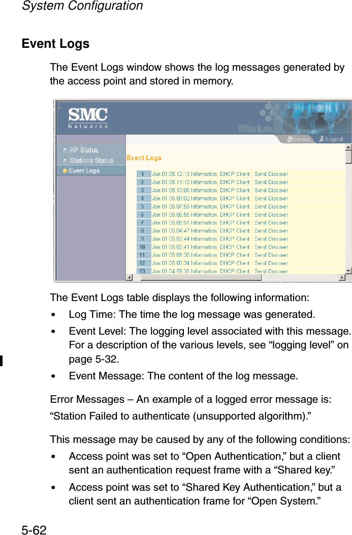 System Configuration5-62Event LogsThe Event Logs window shows the log messages generated by the access point and stored in memory.The Event Logs table displays the following information:•Log Time: The time the log message was generated.•Event Level: The logging level associated with this message. For a description of the various levels, see “logging level” on page 5-32.•Event Message: The content of the log message.Error Messages – An example of a logged error message is:“Station Failed to authenticate (unsupported algorithm).” This message may be caused by any of the following conditions:•Access point was set to “Open Authentication,” but a client sent an authentication request frame with a “Shared key.”•Access point was set to “Shared Key Authentication,” but a client sent an authentication frame for “Open System.”