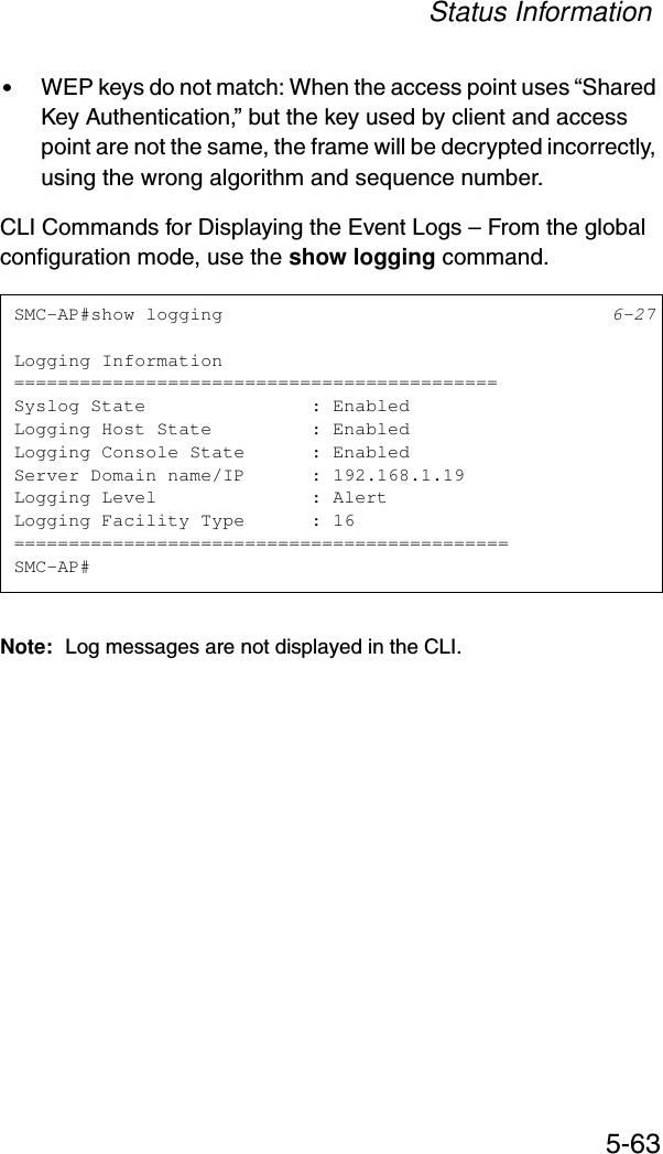 Status Information5-63•WEP keys do not match: When the access point uses “Shared Key Authentication,” but the key used by client and access point are not the same, the frame will be decrypted incorrectly, using the wrong algorithm and sequence number.CLI Commands for Displaying the Event Logs – From the global configuration mode, use the show logging command.Note: Log messages are not displayed in the CLI.SMC-AP#show logging 6-27Logging Information============================================Syslog State               : EnabledLogging Host State         : EnabledLogging Console State      : EnabledServer Domain name/IP      : 192.168.1.19Logging Level              : AlertLogging Facility Type      : 16=============================================SMC-AP#