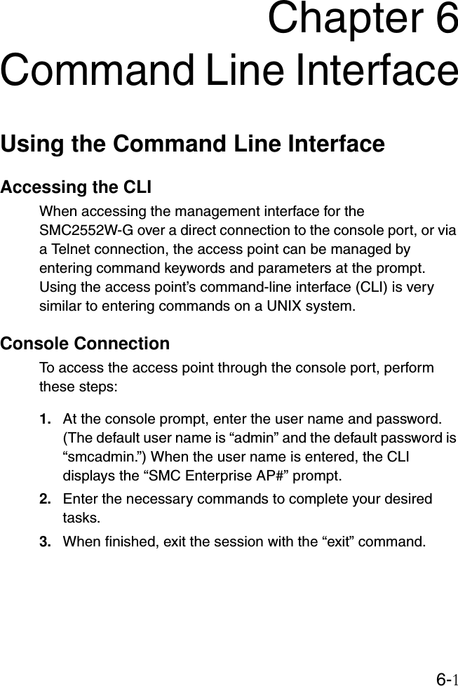 6-1Chapter 6Command Line InterfaceUsing the Command Line InterfaceAccessing the CLIWhen accessing the management interface for the SMC2552W-G over a direct connection to the console port, or via a Telnet connection, the access point can be managed by entering command keywords and parameters at the prompt. Using the access point’s command-line interface (CLI) is very similar to entering commands on a UNIX system.Console ConnectionTo access the access point through the console port, perform these steps:1. At the console prompt, enter the user name and password. (The default user name is “admin” and the default password is “smcadmin.”) When the user name is entered, the CLI displays the “SMC Enterprise AP#” prompt. 2. Enter the necessary commands to complete your desired tasks. 3. When finished, exit the session with the “exit” command.