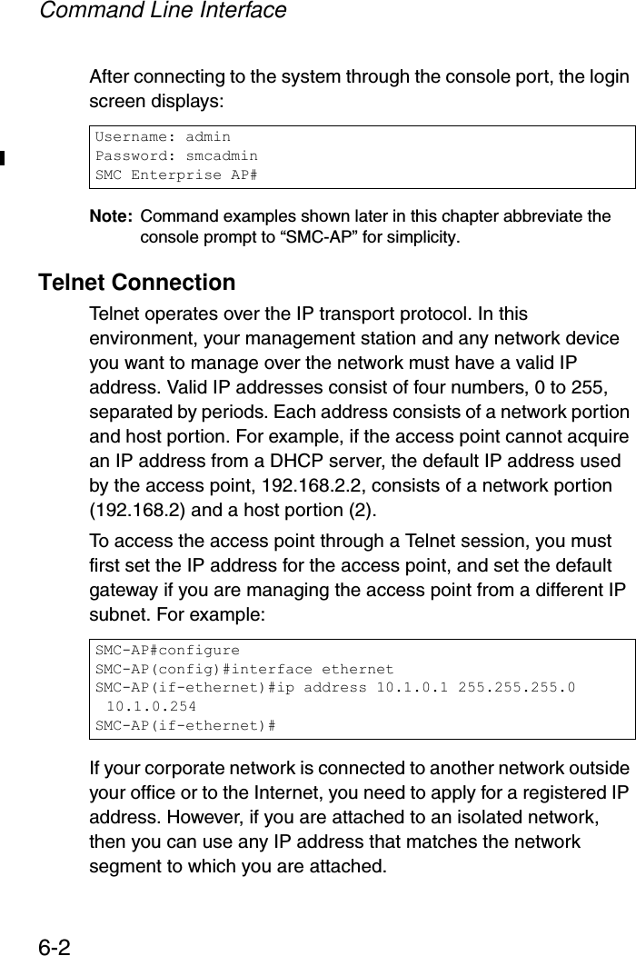 Command Line Interface6-2After connecting to the system through the console port, the login screen displays:Note: Command examples shown later in this chapter abbreviate the console prompt to “SMC-AP” for simplicity.Telnet ConnectionTelnet operates over the IP transport protocol. In this environment, your management station and any network device you want to manage over the network must have a valid IP address. Valid IP addresses consist of four numbers, 0 to 255, separated by periods. Each address consists of a network portion and host portion. For example, if the access point cannot acquire an IP address from a DHCP server, the default IP address used by the access point, 192.168.2.2, consists of a network portion (192.168.2) and a host portion (2).To access the access point through a Telnet session, you must first set the IP address for the access point, and set the default gateway if you are managing the access point from a different IP subnet. For example:If your corporate network is connected to another network outside your office or to the Internet, you need to apply for a registered IP address. However, if you are attached to an isolated network, then you can use any IP address that matches the network segment to which you are attached.Username: adminPassword: smcadminSMC Enterprise AP#SMC-AP#configureSMC-AP(config)#interface ethernetSMC-AP(if-ethernet)#ip address 10.1.0.1 255.255.255.0 10.1.0.254SMC-AP(if-ethernet)#