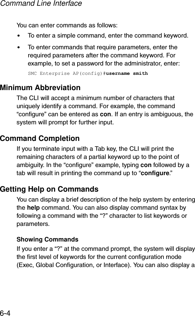 Command Line Interface6-4You can enter commands as follows:•To enter a simple command, enter the command keyword. •To enter commands that require parameters, enter the required parameters after the command keyword. For example, to set a password for the administrator, enter:SMC Enterprise AP(config)#username smithMinimum AbbreviationThe CLI will accept a minimum number of characters that uniquely identify a command. For example, the command “configure” can be entered as con. If an entry is ambiguous, the system will prompt for further input.Command CompletionIf you terminate input with a Tab key, the CLI will print the remaining characters of a partial keyword up to the point of ambiguity. In the “configure” example, typing con followed by a tab will result in printing the command up to “configure.”Getting Help on CommandsYou can display a brief description of the help system by entering the help command. You can also display command syntax by following a command with the “?” character to list keywords or parameters.Showing CommandsIf you enter a “?” at the command prompt, the system will display the first level of keywords for the current configuration mode (Exec, Global Configuration, or Interface). You can also display a 