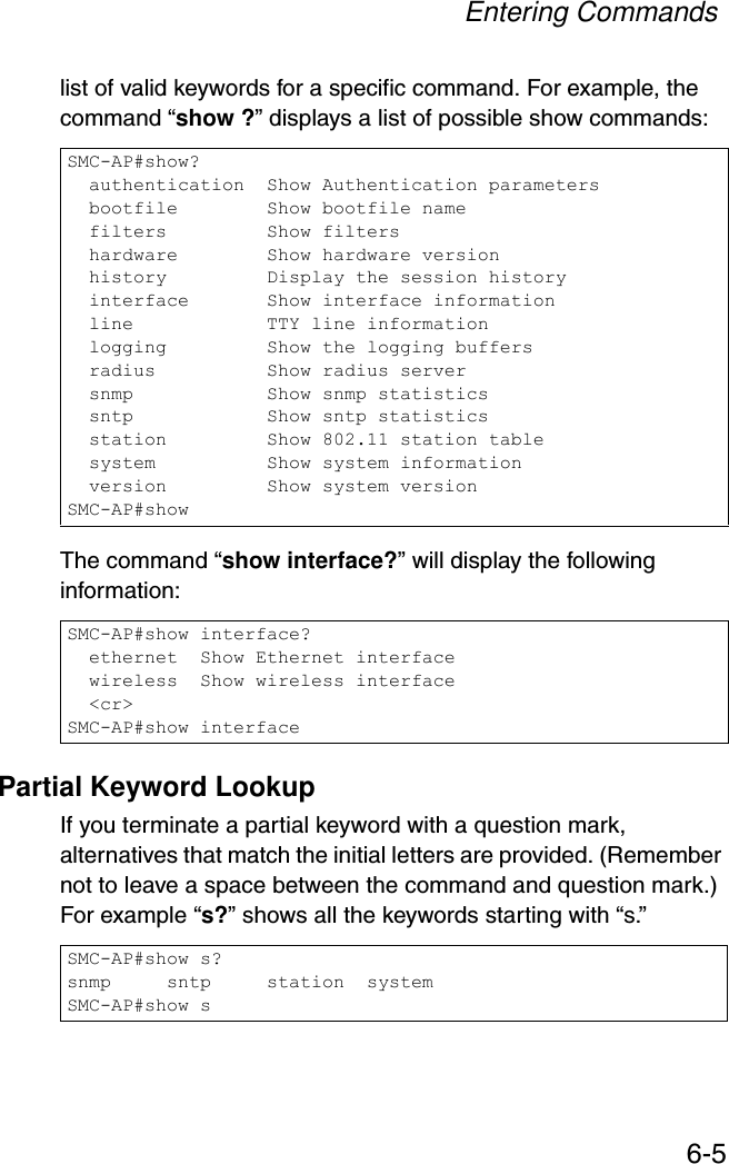 Entering Commands6-5list of valid keywords for a specific command. For example, the command “show ?” displays a list of possible show commands:The command “show interface?” will display the following information:Partial Keyword LookupIf you terminate a partial keyword with a question mark, alternatives that match the initial letters are provided. (Remember not to leave a space between the command and question mark.) For example “s?” shows all the keywords starting with “s.”SMC-AP#show?  authentication  Show Authentication parameters  bootfile        Show bootfile name  filters         Show filters  hardware        Show hardware version  history         Display the session history  interface       Show interface information  line            TTY line information  logging         Show the logging buffers  radius          Show radius server  snmp            Show snmp statistics  sntp            Show sntp statistics  station         Show 802.11 station table  system          Show system information  version         Show system versionSMC-AP#showSMC-AP#show interface?  ethernet  Show Ethernet interface  wireless  Show wireless interface  &lt;cr&gt;SMC-AP#show interfaceSMC-AP#show s?snmp     sntp     station  systemSMC-AP#show s