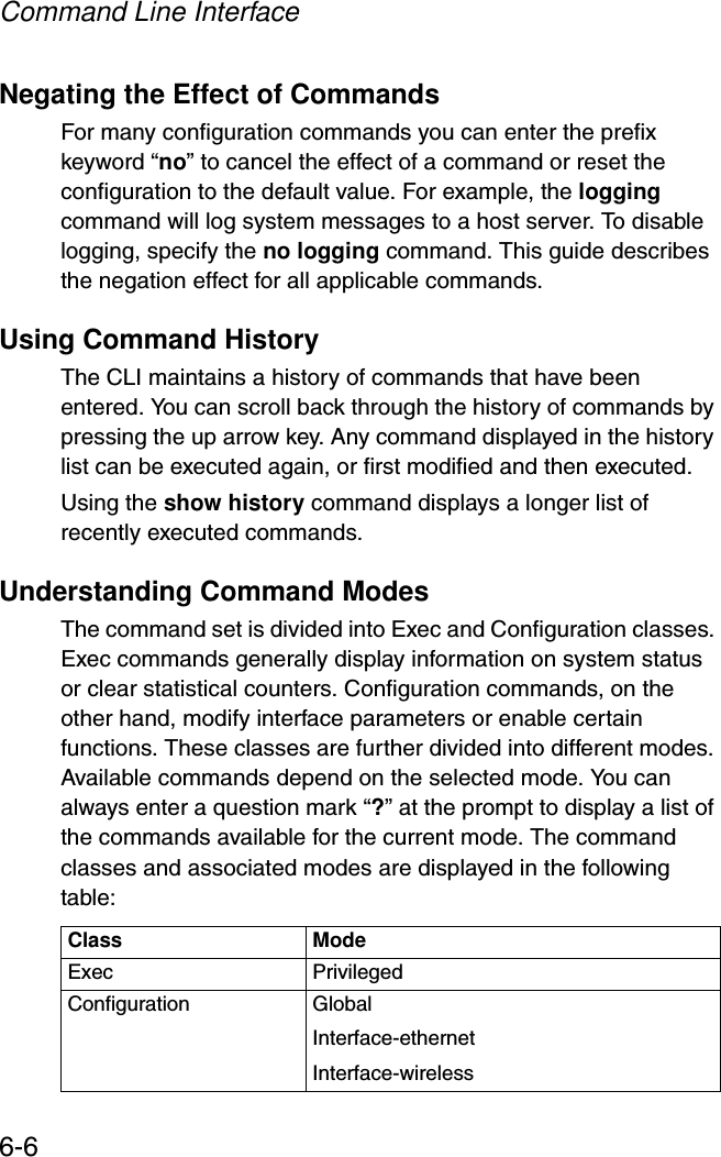 Command Line Interface6-6Negating the Effect of CommandsFor many configuration commands you can enter the prefix keyword “no” to cancel the effect of a command or reset the configuration to the default value. For example, the logging command will log system messages to a host server. To disable logging, specify the no logging command. This guide describes the negation effect for all applicable commands.Using Command HistoryThe CLI maintains a history of commands that have been entered. You can scroll back through the history of commands by pressing the up arrow key. Any command displayed in the history list can be executed again, or first modified and then executed. Using the show history command displays a longer list of recently executed commands. Understanding Command ModesThe command set is divided into Exec and Configuration classes. Exec commands generally display information on system status or clear statistical counters. Configuration commands, on the other hand, modify interface parameters or enable certain functions. These classes are further divided into different modes. Available commands depend on the selected mode. You can always enter a question mark “?” at the prompt to display a list of the commands available for the current mode. The command classes and associated modes are displayed in the following table:Class ModeExec PrivilegedConfiguration GlobalInterface-ethernetInterface-wireless