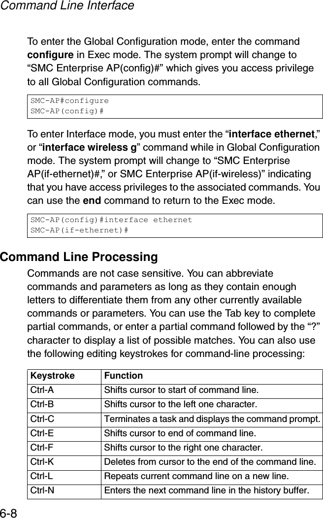 Command Line Interface6-8To enter the Global Configuration mode, enter the command configure in Exec mode. The system prompt will change to “SMC Enterprise AP(config)#” which gives you access privilege to all Global Configuration commands.To enter Interface mode, you must enter the “interface ethernet,” or “interface wireless g” command while in Global Configuration mode. The system prompt will change to “SMC Enterprise AP(if-ethernet)#,” or SMC Enterprise AP(if-wireless)” indicating that you have access privileges to the associated commands. You can use the end command to return to the Exec mode.Command Line ProcessingCommands are not case sensitive. You can abbreviate commands and parameters as long as they contain enough letters to differentiate them from any other currently available commands or parameters. You can use the Tab key to complete partial commands, or enter a partial command followed by the “?” character to display a list of possible matches. You can also use the following editing keystrokes for command-line processing:SMC-AP#configureSMC-AP(config)#SMC-AP(config)#interface ethernetSMC-AP(if-ethernet)#Keystroke FunctionCtrl-A Shifts cursor to start of command line. Ctrl-B Shifts cursor to the left one character.Ctrl-C Terminates a task and displays the command prompt.Ctrl-E Shifts cursor to end of command line.Ctrl-F Shifts cursor to the right one character.Ctrl-K Deletes from cursor to the end of the command line.Ctrl-L Repeats current command line on a new line.Ctrl-N Enters the next command line in the history buffer.