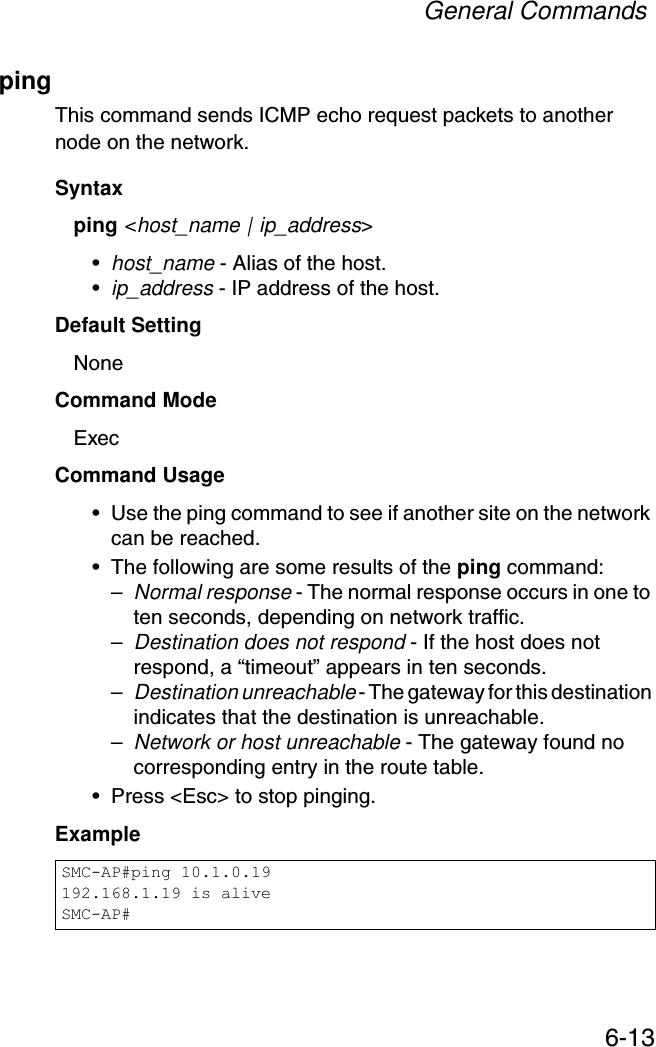General Commands6-13pingThis command sends ICMP echo request packets to another node on the network.Syntax ping &lt;host_name | ip_address&gt; •host_name - Alias of the host. •ip_address - IP address of the host.Default Setting NoneCommand Mode ExecCommand Usage • Use the ping command to see if another site on the network can be reached. • The following are some results of the ping command: –Normal response - The normal response occurs in one to ten seconds, depending on network traffic. –Destination does not respond - If the host does not respond, a “timeout” appears in ten seconds. –Destination unreachable - The gateway for this destination indicates that the destination is unreachable. –Network or host unreachable - The gateway found no corresponding entry in the route table. • Press &lt;Esc&gt; to stop pinging.Example SMC-AP#ping 10.1.0.19192.168.1.19 is aliveSMC-AP#