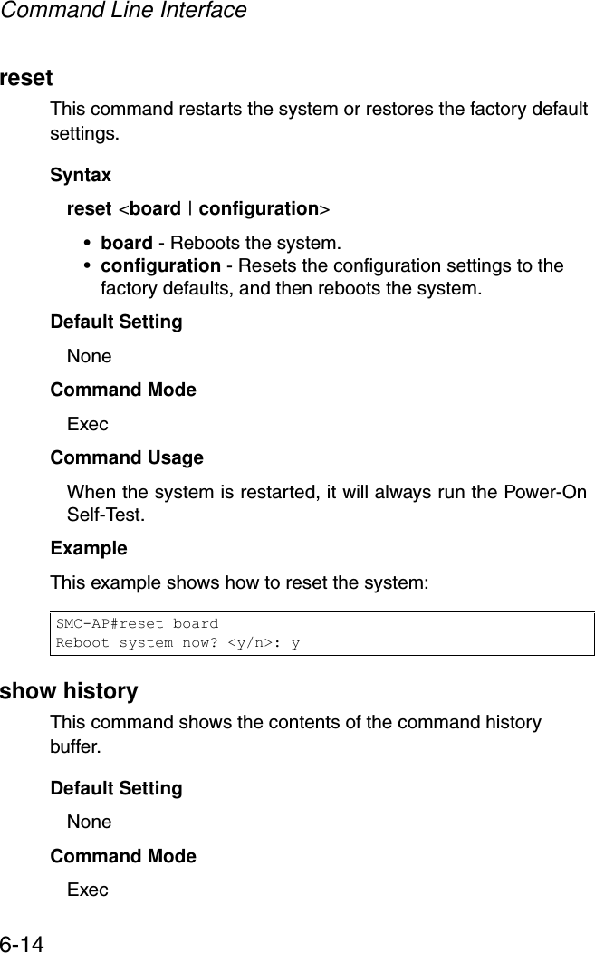 Command Line Interface6-14resetThis command restarts the system or restores the factory default settings.Syntax reset &lt;board | configuration&gt; •board - Reboots the system. •configuration - Resets the configuration settings to the factory defaults, and then reboots the system.Default Setting NoneCommand Mode ExecCommand Usage When the system is restarted, it will always run the Power-On Self-Test. Example This example shows how to reset the system:show historyThis command shows the contents of the command history buffer.Default Setting NoneCommand Mode ExecSMC-AP#reset boardReboot system now? &lt;y/n&gt;: y