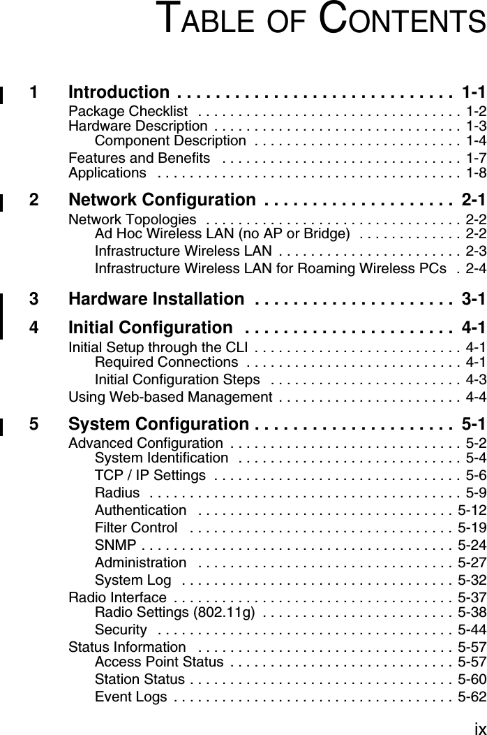 ixTABLE OF CONTENTS1 Introduction . . . . . . . . . . . . . . . . . . . . . . . . . . . . .  1-1Package Checklist   . . . . . . . . . . . . . . . . . . . . . . . . . . . . . . . . . 1-2Hardware Description  . . . . . . . . . . . . . . . . . . . . . . . . . . . . . . . 1-3Component Description  . . . . . . . . . . . . . . . . . . . . . . . . . . 1-4Features and Benefits   . . . . . . . . . . . . . . . . . . . . . . . . . . . . . . 1-7Applications   . . . . . . . . . . . . . . . . . . . . . . . . . . . . . . . . . . . . . . 1-82 Network Configuration  . . . . . . . . . . . . . . . . . . . .  2-1Network Topologies  . . . . . . . . . . . . . . . . . . . . . . . . . . . . . . . . 2-2Ad Hoc Wireless LAN (no AP or Bridge)  . . . . . . . . . . . . . 2-2Infrastructure Wireless LAN  . . . . . . . . . . . . . . . . . . . . . . . 2-3Infrastructure Wireless LAN for Roaming Wireless PCs  . 2-43 Hardware Installation  . . . . . . . . . . . . . . . . . . . . .  3-14 Initial Configuration  . . . . . . . . . . . . . . . . . . . . . .  4-1Initial Setup through the CLI  . . . . . . . . . . . . . . . . . . . . . . . . . . 4-1Required Connections  . . . . . . . . . . . . . . . . . . . . . . . . . . . 4-1Initial Configuration Steps   . . . . . . . . . . . . . . . . . . . . . . . . 4-3Using Web-based Management  . . . . . . . . . . . . . . . . . . . . . . . 4-45 System Configuration . . . . . . . . . . . . . . . . . . . . .  5-1Advanced Configuration  . . . . . . . . . . . . . . . . . . . . . . . . . . . . . 5-2System Identification  . . . . . . . . . . . . . . . . . . . . . . . . . . . . 5-4TCP / IP Settings  . . . . . . . . . . . . . . . . . . . . . . . . . . . . . . . 5-6Radius  . . . . . . . . . . . . . . . . . . . . . . . . . . . . . . . . . . . . . . . 5-9Authentication   . . . . . . . . . . . . . . . . . . . . . . . . . . . . . . . . 5-12Filter Control   . . . . . . . . . . . . . . . . . . . . . . . . . . . . . . . . . 5-19SNMP . . . . . . . . . . . . . . . . . . . . . . . . . . . . . . . . . . . . . . . 5-24Administration   . . . . . . . . . . . . . . . . . . . . . . . . . . . . . . . . 5-27System Log   . . . . . . . . . . . . . . . . . . . . . . . . . . . . . . . . . . 5-32Radio Interface  . . . . . . . . . . . . . . . . . . . . . . . . . . . . . . . . . . . 5-37Radio Settings (802.11g)  . . . . . . . . . . . . . . . . . . . . . . . . 5-38Security   . . . . . . . . . . . . . . . . . . . . . . . . . . . . . . . . . . . . . 5-44Status Information   . . . . . . . . . . . . . . . . . . . . . . . . . . . . . . . . 5-57Access Point Status  . . . . . . . . . . . . . . . . . . . . . . . . . . . . 5-57Station Status . . . . . . . . . . . . . . . . . . . . . . . . . . . . . . . . . 5-60Event Logs  . . . . . . . . . . . . . . . . . . . . . . . . . . . . . . . . . . . 5-62