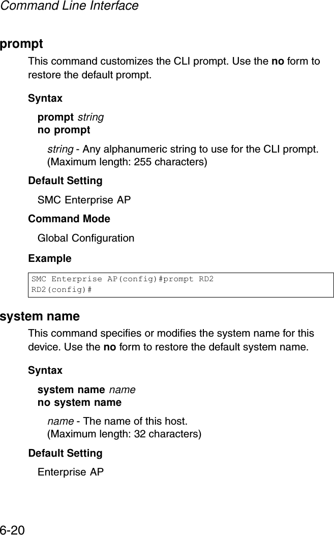 Command Line Interface6-20promptThis command customizes the CLI prompt. Use the no form to restore the default prompt.Syntax prompt stringno promptstring - Any alphanumeric string to use for the CLI prompt. (Maximum length: 255 characters)Default Setting SMC Enterprise APCommand Mode Global ConfigurationExample system nameThis command specifies or modifies the system name for this device. Use the no form to restore the default system name.Syntax system name nameno system namename - The name of this host. (Maximum length: 32 characters)Default Setting Enterprise APSMC Enterprise AP(config)#prompt RD2RD2(config)#