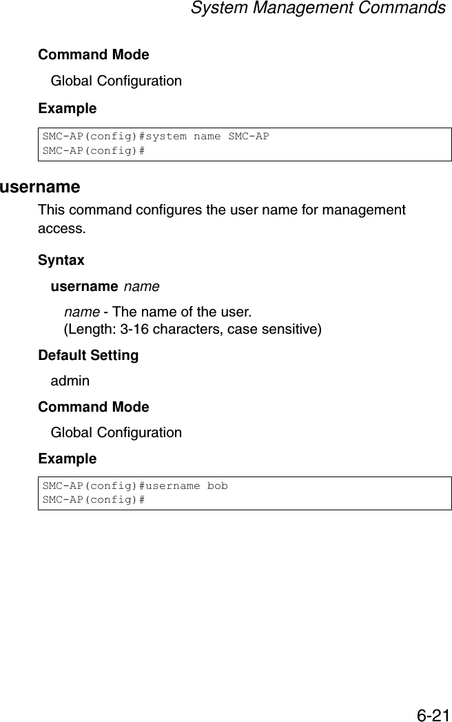 System Management Commands6-21Command Mode Global ConfigurationExample usernameThis command configures the user name for management access.Syntax username namename - The name of the user. (Length: 3-16 characters, case sensitive)Default Setting adminCommand Mode Global ConfigurationExampleSMC-AP(config)#system name SMC-APSMC-AP(config)#SMC-AP(config)#username bobSMC-AP(config)#