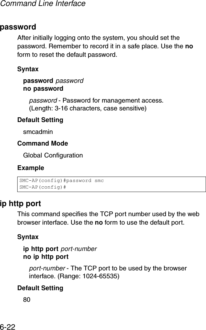 Command Line Interface6-22passwordAfter initially logging onto the system, you should set the password. Remember to record it in a safe place. Use the no form to reset the default password.Syntax password passwordno passwordpassword - Password for management access.(Length: 3-16 characters, case sensitive) Default Setting smcadmin Command Mode Global ConfigurationExample ip http portThis command specifies the TCP port number used by the web browser interface. Use the no form to use the default port.Syntax ip http port port-numberno ip http portport-number - The TCP port to be used by the browser interface. (Range: 1024-65535)Default Setting 80SMC-AP(config)#password smcSMC-AP(config)#