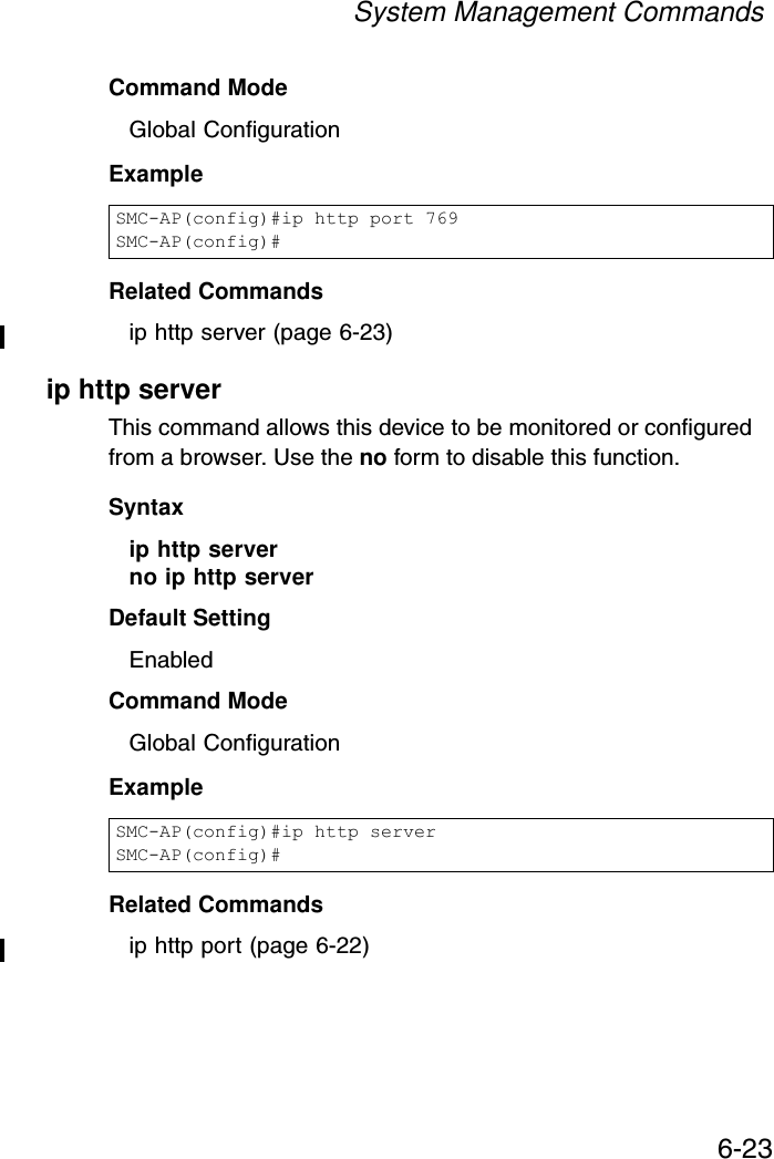 System Management Commands6-23Command Mode Global ConfigurationExampleRelated Commandsip http server (page 6-23)ip http serverThis command allows this device to be monitored or configured from a browser. Use the no form to disable this function.Syntax ip http serverno ip http serverDefault Setting EnabledCommand Mode Global ConfigurationExample Related Commandsip http port (page 6-22)SMC-AP(config)#ip http port 769SMC-AP(config)#SMC-AP(config)#ip http serverSMC-AP(config)#