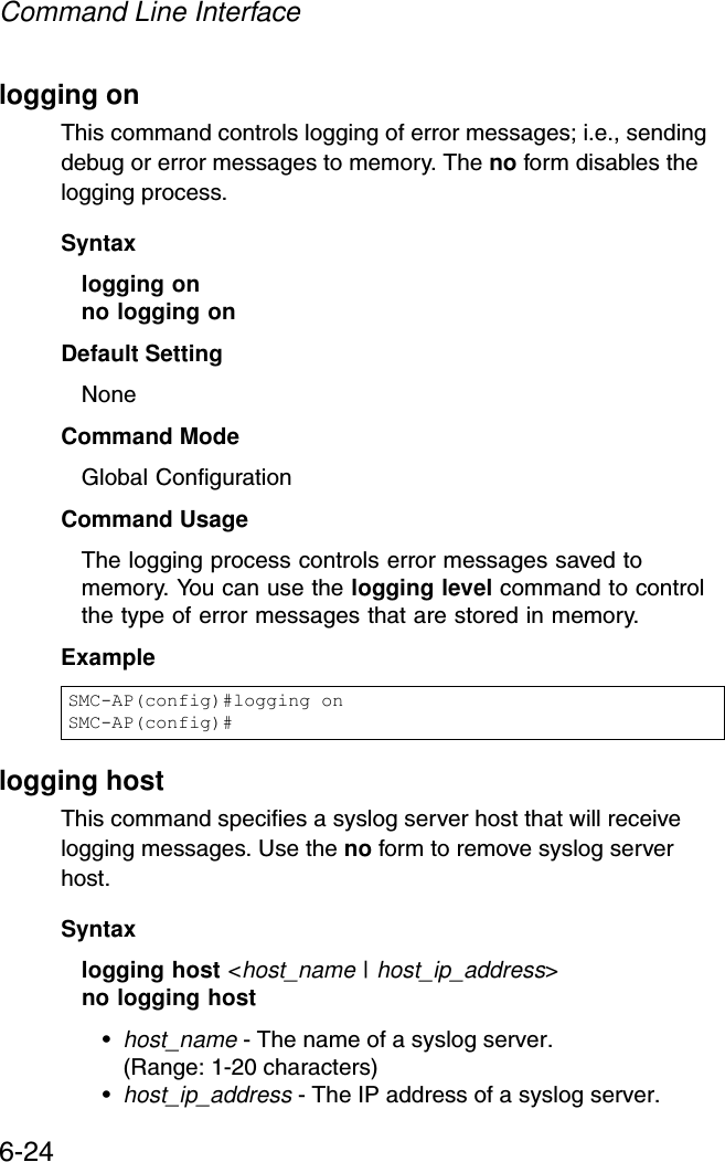 Command Line Interface6-24logging onThis command controls logging of error messages; i.e., sending debug or error messages to memory. The no form disables the logging process.Syntaxlogging onno logging onDefault SettingNoneCommand Mode Global ConfigurationCommand Usage The logging process controls error messages saved to memory. You can use the logging level command to control the type of error messages that are stored in memory. Example logging hostThis command specifies a syslog server host that will receive logging messages. Use the no form to remove syslog server host.Syntaxlogging host &lt;host_name | host_ip_address&gt;no logging host •host_name - The name of a syslog server. (Range: 1-20 characters)•host_ip_address - The IP address of a syslog server.SMC-AP(config)#logging onSMC-AP(config)#