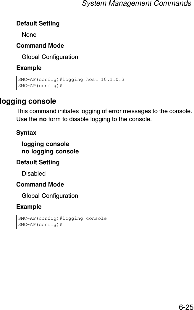 System Management Commands6-25Default Setting NoneCommand Mode Global ConfigurationExample logging consoleThis command initiates logging of error messages to the console. Use the no form to disable logging to the console.Syntaxlogging consoleno logging consoleDefault Setting DisabledCommand Mode Global ConfigurationExample SMC-AP(config)#logging host 10.1.0.3SMC-AP(config)#SMC-AP(config)#logging consoleSMC-AP(config)#
