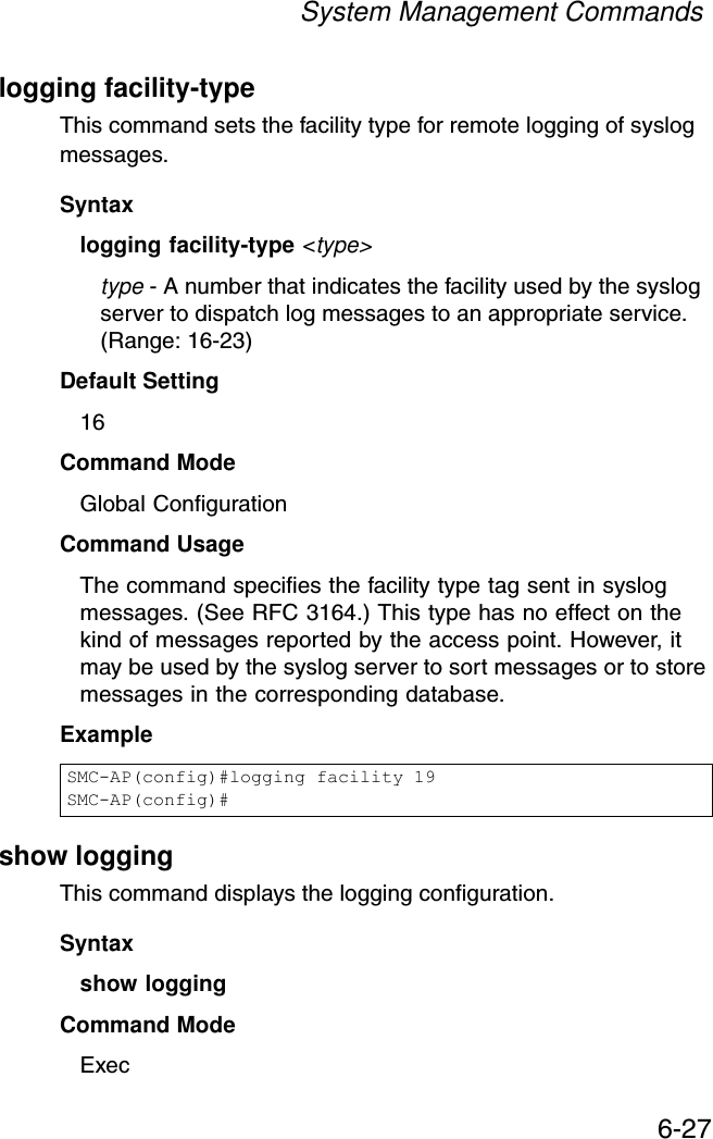System Management Commands6-27logging facility-typeThis command sets the facility type for remote logging of syslog messages.Syntaxlogging facility-type &lt;type&gt;type - A number that indicates the facility used by the syslog server to dispatch log messages to an appropriate service. (Range: 16-23)Default Setting 16Command Mode Global ConfigurationCommand Usage The command specifies the facility type tag sent in syslog messages. (See RFC 3164.) This type has no effect on the kind of messages reported by the access point. However, it may be used by the syslog server to sort messages or to store messages in the corresponding database.Example show loggingThis command displays the logging configuration.Syntaxshow loggingCommand Mode ExecSMC-AP(config)#logging facility 19SMC-AP(config)#