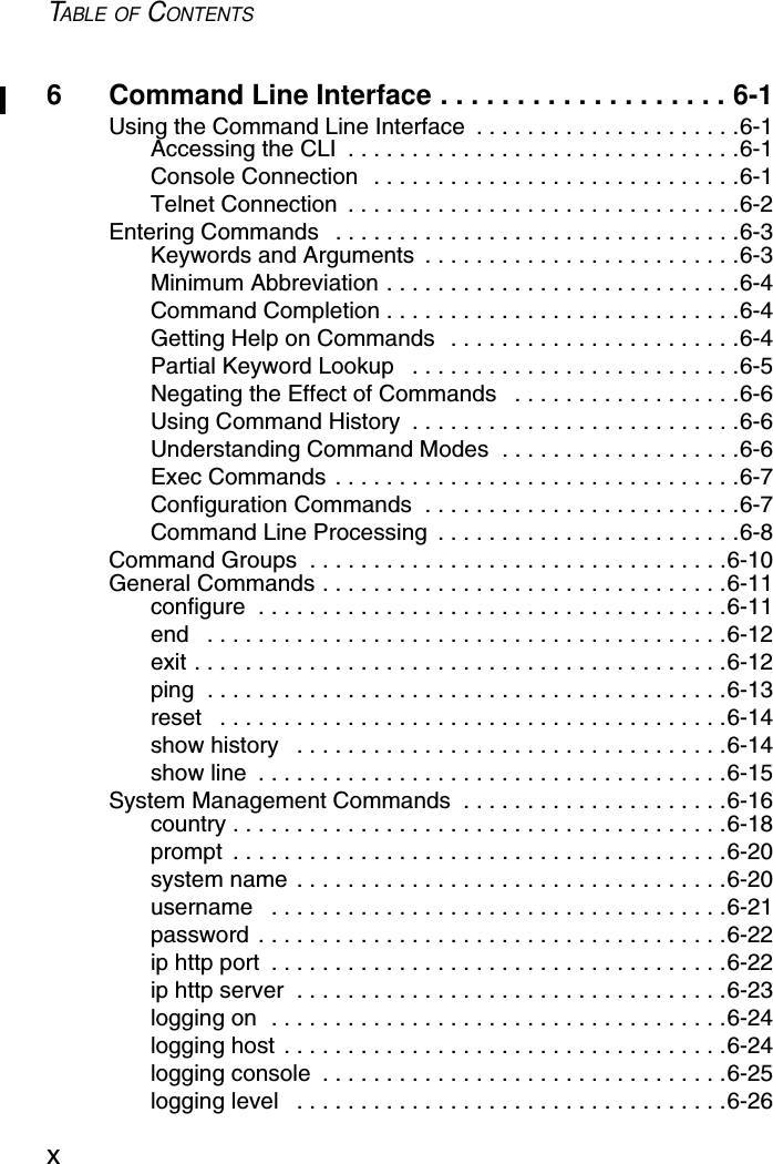 TABLE OF CONTENTSx6 Command Line Interface . . . . . . . . . . . . . . . . . . . 6-1Using the Command Line Interface  . . . . . . . . . . . . . . . . . . . . .6-1Accessing the CLI  . . . . . . . . . . . . . . . . . . . . . . . . . . . . . . .6-1Console Connection  . . . . . . . . . . . . . . . . . . . . . . . . . . . . .6-1Telnet Connection  . . . . . . . . . . . . . . . . . . . . . . . . . . . . . . .6-2Entering Commands   . . . . . . . . . . . . . . . . . . . . . . . . . . . . . . . .6-3Keywords and Arguments  . . . . . . . . . . . . . . . . . . . . . . . . .6-3Minimum Abbreviation . . . . . . . . . . . . . . . . . . . . . . . . . . . .6-4Command Completion . . . . . . . . . . . . . . . . . . . . . . . . . . . .6-4Getting Help on Commands  . . . . . . . . . . . . . . . . . . . . . . .6-4Partial Keyword Lookup   . . . . . . . . . . . . . . . . . . . . . . . . . .6-5Negating the Effect of Commands   . . . . . . . . . . . . . . . . . .6-6Using Command History  . . . . . . . . . . . . . . . . . . . . . . . . . .6-6Understanding Command Modes  . . . . . . . . . . . . . . . . . . .6-6Exec Commands . . . . . . . . . . . . . . . . . . . . . . . . . . . . . . . .6-7Configuration Commands  . . . . . . . . . . . . . . . . . . . . . . . . .6-7Command Line Processing  . . . . . . . . . . . . . . . . . . . . . . . .6-8Command Groups  . . . . . . . . . . . . . . . . . . . . . . . . . . . . . . . . .6-10General Commands . . . . . . . . . . . . . . . . . . . . . . . . . . . . . . . .6-11configure  . . . . . . . . . . . . . . . . . . . . . . . . . . . . . . . . . . . . .6-11end   . . . . . . . . . . . . . . . . . . . . . . . . . . . . . . . . . . . . . . . . .6-12exit . . . . . . . . . . . . . . . . . . . . . . . . . . . . . . . . . . . . . . . . . .6-12ping  . . . . . . . . . . . . . . . . . . . . . . . . . . . . . . . . . . . . . . . . .6-13reset   . . . . . . . . . . . . . . . . . . . . . . . . . . . . . . . . . . . . . . . .6-14show history   . . . . . . . . . . . . . . . . . . . . . . . . . . . . . . . . . .6-14show line  . . . . . . . . . . . . . . . . . . . . . . . . . . . . . . . . . . . . .6-15System Management Commands  . . . . . . . . . . . . . . . . . . . . .6-16country . . . . . . . . . . . . . . . . . . . . . . . . . . . . . . . . . . . . . . .6-18prompt  . . . . . . . . . . . . . . . . . . . . . . . . . . . . . . . . . . . . . . .6-20system name . . . . . . . . . . . . . . . . . . . . . . . . . . . . . . . . . .6-20username   . . . . . . . . . . . . . . . . . . . . . . . . . . . . . . . . . . . .6-21password . . . . . . . . . . . . . . . . . . . . . . . . . . . . . . . . . . . . .6-22ip http port  . . . . . . . . . . . . . . . . . . . . . . . . . . . . . . . . . . . .6-22ip http server  . . . . . . . . . . . . . . . . . . . . . . . . . . . . . . . . . .6-23logging on  . . . . . . . . . . . . . . . . . . . . . . . . . . . . . . . . . . . .6-24logging host . . . . . . . . . . . . . . . . . . . . . . . . . . . . . . . . . . .6-24logging console  . . . . . . . . . . . . . . . . . . . . . . . . . . . . . . . .6-25logging level   . . . . . . . . . . . . . . . . . . . . . . . . . . . . . . . . . .6-26