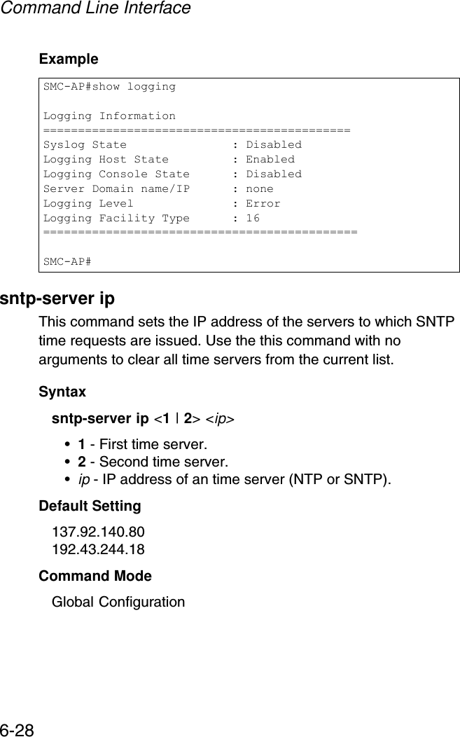 Command Line Interface6-28Examplesntp-server ipThis command sets the IP address of the servers to which SNTP time requests are issued. Use the this command with no arguments to clear all time servers from the current list.Syntaxsntp-server ip &lt;1 | 2&gt; &lt;ip&gt;•1 - First time server.•2 - Second time server.•ip - IP address of an time server (NTP or SNTP). Default Setting 137.92.140.80192.43.244.18Command Mode Global ConfigurationSMC-AP#show loggingLogging Information============================================Syslog State               : DisabledLogging Host State         : EnabledLogging Console State      : DisabledServer Domain name/IP      : noneLogging Level              : ErrorLogging Facility Type      : 16=============================================SMC-AP#