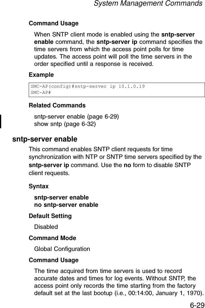 System Management Commands6-29Command Usage When SNTP client mode is enabled using the sntp-server enable command, the sntp-server ip command specifies the time servers from which the access point polls for time updates. The access point will poll the time servers in the order specified until a response is received. Example Related Commandssntp-server enable (page 6-29)show sntp (page 6-32)sntp-server enableThis command enables SNTP client requests for time synchronization with NTP or SNTP time servers specified by the sntp-server ip command. Use the no form to disable SNTP client requests.Syntaxsntp-server enable no sntp-server enable Default Setting DisabledCommand Mode Global ConfigurationCommand Usage The time acquired from time servers is used to record accurate dates and times for log events. Without SNTP, the access point only records the time starting from the factory default set at the last bootup (i.e., 00:14:00, January 1, 1970).SMC-AP(config)#sntp-server ip 10.1.0.19SMC-AP#